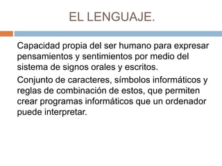 EL LENGUAJE.
Capacidad propia del ser humano para expresar
pensamientos y sentimientos por medio del
sistema de signos orales y escritos.
Conjunto de caracteres, símbolos informáticos y
reglas de combinación de estos, que permiten
crear programas informáticos que un ordenador
puede interpretar.
 