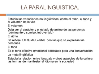 LA PARALINGUISTICA.
Estudia las variaciones no lingüísticas, como el ritmo, el tono y
el volumen de la voz
El volumen
Deja ver el carácter y el estado de animo de las personas
(dominante o sumiso, introvertido)
El ritmo
Se refiere a la fluidez verbal con las que se expresan las
personas
El tono
Es el tono afectivo emocional adecuado para una conversación
La meta lingüística
Estudia la relación entre lenguaje y otros aspectos de la cultura
las formas de manifestar el idioma en la sociedad
 