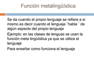 Función metalingüística
Se da cuando el propio lenguaje se refiere a si
mismo es decir cuando el lenguaje ¨habla ¨ de
algún aspecto del propio lenguaje
Ejemplo: en las clases de lenguas se usan la
función meta lingüística ya que se utiliza el
lenguaje
Para enseñar como funciona el lenguaje
 