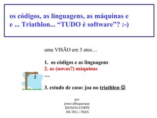 os códigos, as linguagens, as máquinas e
e ... Triathlon... “TUDO é software”? :-)

uma VISÃO em 3 atos…
1. os códigos e as linguagens
2. as (novas?) máquinas
…
3. estudo de caso: joa no triathlon 
por
jones albuquerque
DEINFO-UFRPE
ISI-TICs / INES

 