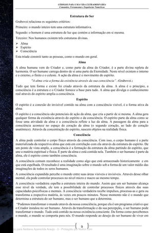 CÓDIGOS PARA UMA VIDA EXTRAORDINÁRIA
Comandos, Ferramentas e Sequências Numéricas
9
Estrutura do Ser
Grabovoi relaciona os seguintes critérios:
Primeiro: o mundo inteiro tem uma estrutura informativa.
Segundo: o homem é uma estrutura de luz que contém a informação em si mesma.
Terceiro: Nos humanos existem três estruturas divinas.
 Alma
 Espírito
 Consciência
Esta tríade constrói tanto as pessoas, como o mundo em geral.
Alma
A alma humana vem do Criador e, como parte da alma do Criador, é a parte divina repleta de
harmonia. O ser humano carrega dentro de si uma parte da Eternidade. Neste nível existem o interno
e o externo, o finito e o celeste. A ação da alma é o movimento do espírito.
"A alma cria a forma da existência através da sua consciência”. (Grabovoi.)
Tudo que tem forma e existe foi criado através da estrutura da alma. A alma é o princípio, a
consciência é a estrutura e o Criador fornece a base para tudo. A alma que divulga o conhecimento
real através do espírito amplia a consciência.
Espírito
O espírito é a conexão do invisível contido na alma com a consciência visível, é a forma ativa da
alma.
O espírito e a consciência são potenciais de ação da alma, que cria a partir de si mesma. A alma gera
qualquer forma da existência através do espírito e da consciência. O espírito parte da alma como se
fosse uma atividade da alma e a consciência reflete a luz da alma. A passagem da alma para a
consciência acontece no espaço do coração da alma (o segundo coração, ao lado do coração
anatômico). Através da concentração do espírito, nascem objetos na realidade física.
Consciência
A alma pode controlar o corpo físico através da consciência. Com isso, o corpo humano é a parte
materializada da respectiva alma que está em correlação com ela através da estrutura do espírito. De
um ponto de vista amplo, a consciência é a formação da estrutura da alma partindo do espírito, que
une a matéria espiritual e física. É parte da alma e está contida nela. Também o ser humano é parte da
alma, ele é espírito como também consciência.
A consciência comum reconhece a realidade como algo que está armazenado historicamente e em
que está espelhada. O resultado é uma imaginação sobre o mundo sob a forma de um valor médio das
imaginações de todos os seres humanos.
A consciência expandida percebe o mundo entre suas áreas visíveis e invisíveis. Através desse olhar
mental, ela pode controlar processos no nível micro e macro ao mesmo tempo.
A consciência verdadeira espelha a estrutura inteira do mundo. Assim que um ser humano alcança
esse nível da verdade, ele tem a possibilidade de controlar processos físicos através das suas
capacidades psicofísicas e mentais. A consciência verdadeira recebe impulsos, processa-as e gera ou
transforma a respectiva matéria, às vezes em poucos minutos. Nesse momento não é o mundo que
determina a estrutura do ser humano, mas o ser humano que a determina.
―Podemos transformar o mundo através da nossa consciência, porque ela é um programa criativo que
o Criador instalou no ser humano. Através da transformação e da sua percepção, o ser humano pode
transformar o mundo. Tudo está contido na nossa existência consciente. Da forma como percebemos
o mundo, o mundo se comporta para nós. O mundo responde ao desejo do ser humano de viver em
Licenciado para Neiliana Aparecida Araújo - 0 - Protegido por Nutror.com
 