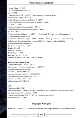 CÓDIGOS PARA UMA VIDA EXTRAORDINÁRIA
Comandos, Ferramentas e Sequências Numéricas
103
Fraturas Ósseas - 7776551
Gota do dedão do pé - 51454322
Gota - 8543215
Hemartrose - 7184321 e 4857543 - Sangramento na cavidade articular.
Joanete - Hálux Valgus - 5418521
Lesões e Doenças músculo esqueléticas - 514218873
Lesões e Doenças ortopédicas - sequela de traumas - 1418518
Luxações - 5123145
Mononeuropatia (neurite e neuralgia) - 4541421
Paralisia facial - Neuropatia do nervo facial - 518999955
Pé Chato - 1891432
Pé torto congênito (pé equino) - 485143241 - Deformidade do pé que vira a sola para dentro.
Perda da Mobilidade - 48145428
Pseudoartrose (Falsa articulação) - 4814214 e 8214231. fratura que não colou e precisa de cirurgia.
Radiculopatia Discogênica (coluna e pescoço) 5481321 - Pode ser usado para Ciático
Rompimento do menisco - 8435482
Tendinite - Tenossinovite - 1489154
Torção - 5148517
Torcicolo - 4548512
Tensão/Stress - 819471
Vértebras - 498 641 319 048
Vértebras do pescoço (da 3ª à 6ª) - 498 317 218 641
Testes/provas / sucesso escolar
Compreender melhor a lição - 1798175
Determinação e Foco para aprendizagem - 212585212
Harmonização do presente - 71042
Melhorar a Memória - 5893240
Memória - Processo cognitivo - 319 061 988 18
Processamento de informações - 5555555
Sucesso nos estudos - 398 117 918
Visão objetiva - 887219454218
Vícios
Alcoolismo - 148543292
Alcoolismo crônico - 148543292317 914 - dependência física e psicológica do consumo de álcool.
Dependência alcoólica do embrião - 4845421
Dependência Química - 5333353. LSD, crack, maconha, e remédios
Vício de nicotina - 1414551
Regulação Psicológica
Abasia - 814817 914212 31 - Incapacidade de andar, motivada por perturbações do sistema nervoso,
Licenciado para Neiliana Aparecida Araújo - 0 - Protegido por Nutror.com
 