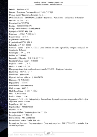 CÓDIGOS PARA UMA VIDA EXTRAORDINÁRIA
Comandos, Ferramentas e Sequências Numéricas
108
Doença - 548764319 017
Doença / Transtorno Psicossomático - 819488 7193881
Doença mental/ Transtorno Psíquico - 8345444
Doenças nervosas - 148543293 Ansiedade - Palpitação - Nervosismo - Dificuldade de Respirar
Dúvida - 891 498 21931
Empatia - 816498917314
Energia - 818918888841498
Energia e Perseverança - 37586748578
Epilepsia - 589712 498 164
Esperança - 489061 719 88 0618
Esquizofrenia - 1858541
Experiência - 489107191
Experiência - 489316 898 1
Falsidade - 319 814 71978
Fantasia / sonho – 219817 318887. Uma fantasia ou sonho agradáveis, imagens desejadas na
imaginação do futuro.
Fascinação - 58961331948
Fobia - 59873189849
Formação / Educação - 319 314 8917 918
Frigidez (Falta de prazer) - 5148222
Gagueira - 898071 318 42
Gênio - 519 007 918 788
Harmonização geral do estado psicoemocional - 5154891 - Síndromes histéricas.
Hidrofobia – 548712618317
Hedonismo - 498714898
Hiperatividade na Infância - 519488 71631
Hipnose - 498 712688001
Hipocondria - 1488588
Idade mental - 319744818914
Idade precoce - 408712
Idade Psicológica - 81842171482631
Ideal - 319448719 01
Ilusão - 589461 718 01
Imagem - 319418 418. visão subjetiva do mundo ou de seus fragmentos, uma noção subjetiva dos
objetos do mundo externo.
Impotência - 8851464
Impulsividade - 48801678918
Incesto - 348 617
Incompatibilidade / Inadequação - 49861731914
Inconformismo -319 316 418
Inconsciência - 489 091319611
Inconsciente Coletivo - 7898 898 742
Inconsciente Supremo / Supraconsciente / Consciente superior - 519 377898 997 – portador dos
divinos arquétipos.
Licenciado para Neiliana Aparecida Araújo - 0 - Protegido por Nutror.com
 