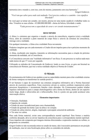 CÓDIGOS PARA UMA VIDA EXTRAORDINÁRIA
Comandos, Ferramentas e Sequências Numéricas
10
harmonia com o mundo e, com isso, com ele mesmo, justamente com essa harmonia.‖
Grigori Grabovoi.
"Você tem que saber para onde está andando. Você precisa conhecer o caminho - isso significa
liberdade".
Se você quer se tornar um curador, um mestre, precisa ter uma mente saudável e trabalhar todos os
dias. Visualize as suas células - 63.000.000.000.000 - cheias de beleza, felicidade e saúde.
"Cada pessoa tem a capacidade de curar e ser curado instantaneamente."
RESUMINDO
A Alma é a estrutura que organiza o mundo e através da consciência, organiza (cria) a realidade
física, além de constituir a parte material do corpo físico e através da estrutura da consciência,
interage com a realidade.
Em qualquer momento, a Alma cria a realidade física novamente.
Podemos imaginar que em cada momento o Criador dá um impulso para criar o próximo momento da
realidade.
A Alma, recebendo este impulso, transmite as informações necessárias para a criação do próximo
momento da realidade, até a Consciência.
E a Consciência converte esta "realidade informativa" em física. E este processo se realiza nada mais
nada menos do que 17 vezes por segundo.
Utilizando os métodos de Concentração de Grabovoi, lendo os seus livros, se gera um biosinal na
consciência do Homem, que traz a nossa realidade objetiva à Norma do Criador.
O Método
Os ensinamentos de Grabovoi nos ajudam a usar as capacidades mentais para criar a realidade externa
de forma vantajosa ou transformar no sentido positivo.
O ser humano é capaz de reconstruir sua estrutura energética informativa até a Norma funcional
através de exercícios específicos. Estes exercícios ativam os centros cerebrais responsáveis pelos
processos bioquímicos e reconstroem funções vitais alteradas. Os Cromossomos podem irradiar
impulsos informativos para o campo eletromagnético sob a forma de fótons, dentro de um espectro
muito largo, desde o ultravioleta até o infravermelho. Este é o ponto em que pode acontecer uma
intervenção efetiva.
Elementos importantes
 Intenção, finalidade.
 Impulso da vontade.
 Estado de amor incondicional para com a humanidade.
 Estado de quietude da mente e paz na alma e no coração.
 Estado de calma interior, alegria, inspiração e percepção sensorial do ambiente.
 Ter uma voz calma.
Para cada forma material, existe uma correspondência mental espiritual. Para formar a matéria
conforme desejado, deve-se enviar impulsos da consciência para o correspondente mental espiritual.
Esses impulsos são compostos por imagens internas direcionadas e expressões mentais ou verbais, os
programas ou comandos.
Grigori Grabovoi não recomenda entrar no estado de transe, não é necessário permanecer em posição
de meditação, mas ter uma focalização plena sobre os conteúdos do método.
Licenciado para Neiliana Aparecida Araújo - 0 - Protegido por Nutror.com
 