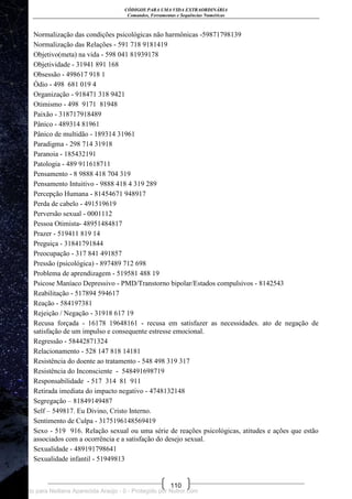 CÓDIGOS PARA UMA VIDA EXTRAORDINÁRIA
Comandos, Ferramentas e Sequências Numéricas
110
Normalização das condições psicológicas não harmônicas -59871798139
Normalização das Relações - 591 718 9181419
Objetivo(meta) na vida - 598 041 81939178
Objetividade - 31941 891 168
Obsessão - 498617 918 1
Ódio - 498 681 019 4
Organização - 918471 318 9421
Otimismo - 498 9171 81948
Paixão - 318717918489
Pânico - 489314 81961
Pânico de multidão - 189314 31961
Paradigma - 298 714 31918
Paranoia - 185432191
Patologia - 489 911618711
Pensamento - 8 9888 418 704 319
Pensamento Intuitivo - 9888 418 4 319 289
Percepção Humana - 81454671 948917
Perda de cabelo - 491519619
Perversão sexual - 0001112
Pessoa Otimista- 48951484817
Prazer - 519411 819 14
Preguiça - 31841791844
Preocupação - 317 841 491857
Pressão (psicológica) - 897489 712 698
Problema de aprendizagem - 519581 488 19
Psicose Maníaco Depressivo - PMD/Transtorno bipolar/Estados compulsivos - 8142543
Reabilitação - 517894 594617
Reação - 584197381
Rejeição / Negação - 31918 617 19
Recusa forçada - 16178 19648161 - recusa em satisfazer as necessidades. ato de negação de
satisfação de um impulso e consequente estresse emocional.
Regressão - 58442871324
Relacionamento - 528 147 818 14181
Resistência do doente ao tratamento - 548 498 319 317
Resistência do Inconsciente - 548491698719
Responsabilidade - 517 314 81 911
Retirada imediata do impacto negativo - 4748132148
Segregação – 81849149487
Self – 549817. Eu Divino, Cristo Interno.
Sentimento de Culpa - 3175196148569419
Sexo - 519 916. Relação sexual ou uma série de reações psicológicas, atitudes e ações que estão
associados com a ocorrência e a satisfação do desejo sexual.
Sexualidade - 489191798641
Sexualidade infantil - 51949813
Licenciado para Neiliana Aparecida Araújo - 0 - Protegido por Nutror.com
 