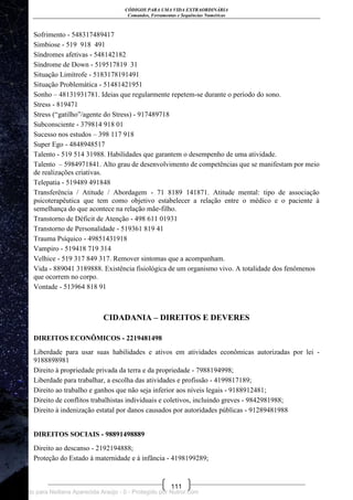 CÓDIGOS PARA UMA VIDA EXTRAORDINÁRIA
Comandos, Ferramentas e Sequências Numéricas
111
Sofrimento - 548317489417
Simbiose - 519 918 491
Síndromes afetivas - 548142182
Síndrome de Down - 519517819 31
Situação Limítrofe - 5183178191491
Situação Problemática - 51481421951
Sonho – 48131931781. Ideias que regularmente repetem-se durante o período do sono.
Stress - 819471
Stress (―gatilho‖/agente do Stress) - 917489718
Subconsciente - 379814 918 01
Sucesso nos estudos – 398 117 918
Super Ego - 4848948517
Talento - 519 514 31988. Habilidades que garantem o desempenho de uma atividade.
Talento – 5984971841. Alto grau de desenvolvimento de competências que se manifestam por meio
de realizações criativas.
Telepatia - 519489 491848
Transferência / Atitude / Abordagem - 71 8189 141871. Atitude mental: tipo de associação
psicoterapêutica que tem como objetivo estabelecer a relação entre o médico e o paciente à
semelhança do que acontece na relação mãe-filho.
Transtorno de Déficit de Atenção - 498 611 01931
Transtorno de Personalidade - 519361 819 41
Trauma Psíquico - 49851431918
Vampiro - 519418 719 314
Velhice - 519 317 849 317. Remover sintomas que a acompanham.
Vida - 889041 3189888. Existência fisiológica de um organismo vivo. A totalidade dos fenômenos
que ocorrem no corpo.
Vontade - 513964 818 91
CIDADANIA – DIREITOS E DEVERES
DIREITOS ECONÔMICOS - 2219481498
Liberdade para usar suas habilidades e ativos em atividades econômicas autorizadas por lei -
9188898981
Direito à propriedade privada da terra e da propriedade - 7988194998;
Liberdade para trabalhar, a escolha das atividades e profissão - 4199817189;
Direito ao trabalho e ganhos que não seja inferior aos níveis legais - 9188912481;
Direito de conflitos trabalhistas individuais e coletivos, incluindo greves - 9842981988;
Direito à indenização estatal por danos causados por autoridades públicas - 91289481988
DIREITOS SOCIAIS - 98891498889
Direito ao descanso - 2192194888;
Proteção do Estado à maternidade e à infância - 4198199289;
Licenciado para Neiliana Aparecida Araújo - 0 - Protegido por Nutror.com
 