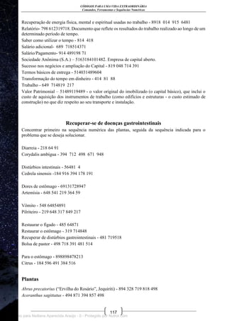 CÓDIGOS PARA UMA VIDA EXTRAORDINÁRIA
Comandos, Ferramentas e Sequências Numéricas
117
Recuperação de energia física, mental e espiritual usadas no trabalho - 8918 014 915 6481
Relatório- 798 612319718. Documento que reflete os resultados do trabalho realizado ao longo de um
determinado período de tempo.
Saber como utilizar o tempo - 814 418
Salário adicional- 689 718514371
Salário/Pagamento- 914 489198 71
Sociedade Anônima (S.A.) – 5163184101482. Empresa de capital aberto.
Sucesso nos negócios e ampliação do Capital - 819 048 714 391
Termos básicos de entrega - 514031489604
Transformação do tempo em dinheiro - 414 81 88
Trabalho - 649 714819 217
Valor Patrimonial – 51489119489 - o valor original do imobilizado (o capital básico), que inclui o
custo de aquisição dos instrumentos de trabalho (como edifícios e estruturas - o custo estimado de
construção) no que diz respeito ao seu transporte e instalação.
Recuperar-se de doenças gastrointestinais
Concentrar primeiro na sequência numérica das plantas, seguida da sequência indicada para o
problema que se deseja solucionar.
Diarreia - 218 64 91
Corydalis ambígua - 394 712 498 671 948
Distúrbios intestinais - 56481 4
Cedrela sinensis -184 916 394 178 191
Dores de estômago - 69131728947
Artemísia - 648 541 219 364 59
Vômito - 548 64854891
Pilriteiro - 219 648 317 849 217
Restaurar o fígado - 485 64871
Restaurar o estômago - 319 714848
Recuperar de distúrbios gastrointestinais - 481 719518
Bolsa de pastor - 498 718 391 481 514
Para o estômago - 898898478213
Citrus - 184 596 491 384 516
Plantas
Abrus precatorius (―Ervilha do Rosário‖, Jequiriti) - 894 328 719 818 498
Aceranthus sagittatus - 494 871 394 857 498
Licenciado para Neiliana Aparecida Araújo - 0 - Protegido por Nutror.com
 