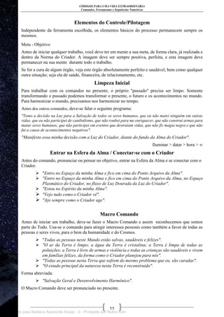 CÓDIGOS PARA UMA VIDA EXTRAORDINÁRIA
Comandos, Ferramentas e Sequências Numéricas
11
Elementos do Controle/Pilotagem
Independente da ferramenta escolhida, os elementos básicos do processo permanecem sempre os
mesmos.
Meta - Objetivo
Antes de iniciar qualquer trabalho, você deve ter em mente a sua meta, de forma clara, já realizada e
dentro da Norma do Criador. A imagem deve ser sempre positiva, perfeita, e esta imagem deve
permanecer na sua mente durante todo o trabalho.
Se for a cura de algum órgão, veja este órgão absolutamente perfeito e saudável, bem como qualquer
outra situação; seja ela de saúde, financeira, de relacionamento, etc.
Limpeza Inicial
Para trabalhar com os comandos no presente, o próprio "passado" precisa ser limpo. Somente
transformando o passado podemos transformar o presente, o futuro e os acontecimentos no mundo.
Para harmonizar o mundo, precisamos nos harmonizar no tempo.
Antes dos outros comandos, deve-se falar o seguinte programa:
"Tomo a decisão na Luz para a Salvação de todos os seres humanos, que eu não matei ninguém em outras
vidas, que eu não participei de canibalismo, que não roubei para me enriquecer, que não construí armas para
matar seres humanos, que não participei em eventos que destruíam vidas, que não fiz magia negra e que não
fui a causa de acontecimentos negativos".
"Manifesto essa minha decisão com a Luz do Criador, diante do fundo da Alma do Criador".
Iluminar > datar > hora > ∞
Entrar na Esfera da Alma / Conectar-se com o Criador
Antes do comando, pronunciar ou pensar no objetivo, entrar na Esfera da Alma e se conectar com o
Criador.
 "Entro no Espaço da minha Alma e fico em cima do Ponto Arquivo da Alma".
 "Entro no Espaço da minha Alma e fico em cima do Ponto Arquivo da Alma, no Espaço
Plasmático do Criador, no fluxo de Luz Dourada da Luz do Criador".
 "Estou no Espírito da minha Alma".
 "Vejo tudo como o Criador vê".
 "Ajo sempre como o Criador age".
Macro Comando
Antes de iniciar um trabalho, deve-se fazer o Macro Comando e assim reconhecemos que somos
parte do Todo. Usa-se o comando para atingir interesses pessoais como também a favor de todas as
pessoas e seres vivos, para o bem da humanidade e do Cosmos.
 "Todas as pessoas neste Mundo estão salvas, saudáveis e felizes".
 "O ar da Terra é limpo; a água da Terra é cristalina; a Terra é limpa de todas as
poluições; a Terra é livre de armas e violência e todas as crianças são saudáveis e vivem
em famílias felizes, da forma como o Criador planejou para nós".
 "Todas as pessoas nesta Terra que sofrem do mesmo problema que eu, são curadas".
 "O estado principal da natureza nesta Terra é reconstruído".
Forma abreviada:
 "Salvação Geral e Desenvolvimento Harmônico".
O Macro Comando deve ser pronunciado no presente.
Licenciado para Neiliana Aparecida Araújo - 0 - Protegido por Nutror.com
 