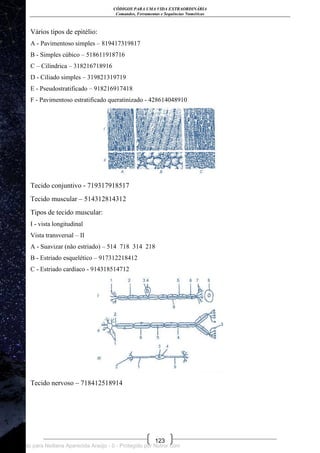 CÓDIGOS PARA UMA VIDA EXTRAORDINÁRIA
Comandos, Ferramentas e Sequências Numéricas
123
Vários tipos de epitélio:
A - Pavimentoso simples – 819417319817
B - Simples cúbico – 518611918716
C – Cilíndrica – 318216718916
D - Ciliado simples – 319821319719
E - Pseudostratificado – 918216917418
F - Pavimentoso estratificado queratinizado - 428614048910
Tecido conjuntivo - 719317918517
Tecido muscular – 514312814312
Tipos de tecido muscular:
I - vista longitudinal
Vista transversal – II
A - Suavizar (não estriado) – 514 718 314 218
B - Estriado esquelético – 917312218412
C - Estriado cardíaco - 914318514712
Tecido nervoso – 718412518914
Licenciado para Neiliana Aparecida Araújo - 0 - Protegido por Nutror.com
 