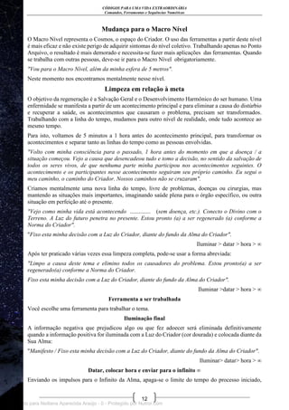 CÓDIGOS PARA UMA VIDA EXTRAORDINÁRIA
Comandos, Ferramentas e Sequências Numéricas
12
Mudança para o Macro Nível
O Macro Nível representa o Cosmos, o espaço do Criador. O uso das ferramentas a partir deste nível
é mais eficaz e não existe perigo de adquirir sintomas do nível coletivo. Trabalhando apenas no Ponto
Arquivo, o resultado é mais demorado e necessita-se fazer mais aplicações das ferramentas. Quando
se trabalha com outras pessoas, deve-se ir para o Macro Nível obrigatoriamente.
"Vou para o Macro Nível, além da minha esfera de 5 metros".
Neste momento nos encontramos mentalmente nesse nível.
Limpeza em relação à meta
O objetivo da regeneração é a Salvação Geral e o Desenvolvimento Harmônico do ser humano. Uma
enfermidade se manifesta a partir de um acontecimento principal e para eliminar a causa do distúrbio
e recuperar a saúde, os acontecimentos que causaram o problema, precisam ser transformados.
Trabalhando com a linha do tempo, mudamos para outro nível de realidade, onde tudo acontece ao
mesmo tempo.
Para isto, voltamos de 5 minutos a 1 hora antes do acontecimento principal, para transformar os
acontecimentos e separar tanto as linhas do tempo como as pessoas envolvidas.
"Volto com minha consciência para o passado, 1 hora antes do momento em que a doença / a
situação começou. Vejo a causa que desencadeou tudo e tomo a decisão, no sentido da salvação de
todos os seres vivos, de que nenhuma parte minha participou nos acontecimentos seguintes. O
acontecimento e os participantes nesse acontecimento seguiram seu próprio caminho. Eu segui o
meu caminho, o caminho do Criador. Nossos caminhos não se cruzaram".
Criamos mentalmente uma nova linha do tempo, livre de problemas, doenças ou cirurgias, mas
mantendo as situações mais importantes, imaginando saúde plena para o órgão específico, ou outra
situação em perfeição até o presente.
"Vejo como minha vida está acontecendo .............. (sem doença, etc.). Conecto o Divino com o
Terreno. A Luz do futuro penetra no presente. Estou pronto (a) a ser regenerado (a) conforme a
Norma do Criador".
"Fixo esta minha decisão com a Luz do Criador, diante do fundo da Alma do Criador".
Iluminar > datar > hora > ∞
Após ter praticado várias vezes essa limpeza completa, pode-se usar a forma abreviada:
"Limpo a causa deste tema e elimino todos os causadores do problema. Estou pronto(a) a ser
regenerado(a) conforme a Norma do Criador.
Fixo esta minha decisão com a Luz do Criador, diante do fundo da Alma do Criador".
Iluminar >datar > hora > ∞
Ferramenta a ser trabalhada
Você escolhe uma ferramenta para trabalhar o tema.
Iluminação final
A informação negativa que prejudicou algo ou que fez adoecer será eliminada definitivamente
quando a informação positiva for iluminada com a Luz do Criador (cor dourada) e colocada diante da
Sua Alma:
"Manifesto / Fixo esta minha decisão com a Luz do Criador, diante do fundo da Alma do Criador".
Iluminar> datar> hora > ∞
Datar, colocar hora e enviar para o infinito ∞
Enviando os impulsos para o Infinito da Alma, apaga-se o limite do tempo do processo iniciado,
Licenciado para Neiliana Aparecida Araújo - 0 - Protegido por Nutror.com
 