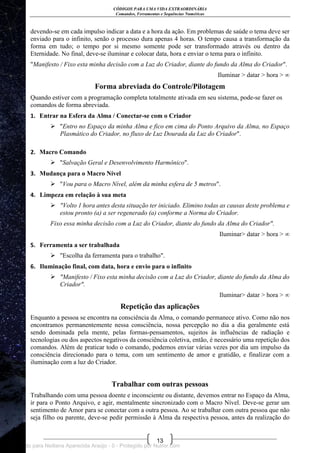 CÓDIGOS PARA UMA VIDA EXTRAORDINÁRIA
Comandos, Ferramentas e Sequências Numéricas
13
devendo-se em cada impulso indicar a data e a hora da ação. Em problemas de saúde o tema deve ser
enviado para o infinito, senão o processo dura apenas 4 horas. O tempo causa a transformação da
forma em tudo; o tempo por si mesmo somente pode ser transformado através ou dentro da
Eternidade. No final, deve-se iluminar e colocar data, hora e enviar o tema para o infinito.
"Manifesto / Fixo esta minha decisão com a Luz do Criador, diante do fundo da Alma do Criador".
Iluminar > datar > hora > ∞
Forma abreviada do Controle/Pilotagem
Quando estiver com a programação completa totalmente ativada em seu sistema, pode-se fazer os
comandos de forma abreviada.
1. Entrar na Esfera da Alma / Conectar-se com o Criador
 "Entro no Espaço da minha Alma e fico em cima do Ponto Arquivo da Alma, no Espaço
Plasmático do Criador, no fluxo de Luz Dourada da Luz do Criador".
2. Macro Comando
 "Salvação Geral e Desenvolvimento Harmônico".
3. Mudança para o Macro Nível
 "Vou para o Macro Nível, além da minha esfera de 5 metros".
4. Limpeza em relação à sua meta
 "Volto 1 hora antes desta situação ter iniciado. Elimino todas as causas deste problema e
estou pronto (a) a ser regenerado (a) conforme a Norma do Criador.
Fixo essa minha decisão com a Luz do Criador, diante do fundo da Alma do Criador".
Iluminar> datar > hora > ∞
5. Ferramenta a ser trabalhada
 "Escolha da ferramenta para o trabalho".
6. Iluminação final, com data, hora e envio para o infinito
 "Manifesto / Fixo esta minha decisão com a Luz do Criador, diante do fundo da Alma do
Criador".
Iluminar> datar > hora > ∞
Repetição das aplicações
Enquanto a pessoa se encontra na consciência da Alma, o comando permanece ativo. Como não nos
encontramos permanentemente nessa consciência, nossa percepção no dia a dia geralmente está
sendo dominada pela mente, pelas formas-pensamentos, sujeitos às influências de radiação e
tecnologias ou dos aspectos negativos da consciência coletiva, então, é necessário uma repetição dos
comandos. Além de praticar todo o comando, podemos enviar várias vezes por dia um impulso da
consciência direcionado para o tema, com um sentimento de amor e gratidão, e finalizar com a
iluminação com a luz do Criador.
Trabalhar com outras pessoas
Trabalhando com uma pessoa doente e inconsciente ou distante, devemos entrar no Espaço da Alma,
ir para o Ponto Arquivo, e agir, mentalmente sincronizado com o Macro Nível. Deve-se gerar um
sentimento de Amor para se conectar com a outra pessoa. Ao se trabalhar com outra pessoa que não
seja filho ou parente, deve-se pedir permissão à Alma da respectiva pessoa, antes da realização do
Licenciado para Neiliana Aparecida Araújo - 0 - Protegido por Nutror.com
 