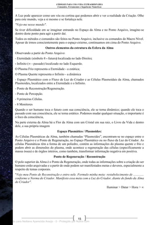 CÓDIGOS PARA UMA VIDA EXTRAORDINÁRIA
Comandos, Ferramentas e Sequências Numéricas
15
A Luz pode aparecer como um véu ou cortina que podemos abrir e ver a realidade da Criação. Olhe
para este mundo, veja a si mesmo e se fortaleça nele.
"Vejo-me nesse mundo".
Se tiver dificuldade em se imaginar entrando no Espaço da Alma e no Ponto Arquivo, imagine-se
dentro deste ponto para agir a partir daí.
Todos os métodos e comandos são feitos no Ponto Arquivo, inclusive os comandos do Macro Nível.
Apesar de irmos conscientemente para o espaço externo, continuamos em cima do Ponto Arquivo.
Outros elementos da estrutura da Esfera da Alma
Observando a partir do Ponto Arquivo:
- Eternidade (símbolo 8 - futuro) localizada no lado Direito;
- Infinito (∞ - passado) localizado no lado Esquerdo.
O Plasma Frio representa a Eternidade - a estática;
O Plasma Quente representa o Infinito - a dinâmica
- Espaço Plasmático com o Fluxo de Luz do Criador e as Células Plasmoidais da Alma, chamados
Plasmoides, localizados entre a Eternidade e o Infinito.
- Ponto de Reconstrução/Regeneração.
- Ponto de Percepção.
- 9 primeiras Células.
- 8 Monitores
Quando o ser humano toca o futuro com sua consciência, ele se torna dinâmico; quando ele toca o
passado com sua consciência, ele se torna estático. Podemos mudar qualquer situação, o importante é
o foco da consciência,
Na parte externa da Alma há a Flor da Alma com um Cristal em sua raiz, o Livro da Vida e dentro
dele, a sua própria imagem
Espaço Plasmático / Plasmoides:
As Células Plasmáticas da Alma, também chamadas ―Plasmoides‖, encontram-se no espaço entre o
Ponto Arquivo e o Ponto de Regeneração, no Espaço Plasmático ou no fluxo da Luz do Criador. As
células Plasmáticas têm a forma de um poliedro, contém as informações do plasma quente e frio e
podem abrir as dimensões do plasma, onde acontece a regeneração das células (especificamente a
massa óssea) e de órgãos inteiros, como também, transformar informação negativa em positiva.
Ponto de Regeneração / Reconstrução
O polo superior da Alma é o Ponto da Regeneração, onde todas as informações sobre a criação do ser
humano estão arquivadas e a partir de onde podem ser manifestados metas e deveres, especialmente a
respeito de temas corporais.
"Vejo meu Ponto de Reconstrução e entro nele. Formulo minha meta: restabelecimento de .............
conforme a Norma do Criador. Manifesto essa meta com a Luz do Criador, diante do fundo da Alma
do Criador".
Iluminar > Datar > Hora > ∞
Licenciado para Neiliana Aparecida Araújo - 0 - Protegido por Nutror.com
 