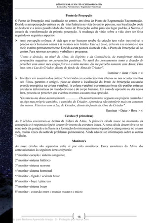 CÓDIGOS PARA UMA VIDA EXTRAORDINÁRIA
Comandos, Ferramentas e Sequências Numéricas
16
Ponto de Percepção
O Ponto de Percepção está localizado no centro, em cima do Ponto de Regeneração/Reconstrução.
Devido a autopercepção errônea ou da interferência na vida de outras pessoas, sua localização pode
se deslocar e a única possibilidade do Ponto de Percepção voltar para seu lugar padrão, à Norma, é
através da transformação da própria percepção. A mudança de visão sobre a vida deve ser feita
seguindo os seguintes aspectos:
 Auto percepção errônea: A vida que o ser humano recebe da criação tem valor inestimável e
poucos seres humanos amam a si mesmos sem limites. Em vez disso, criticam a si mesmos e seu
meio externo permanentemente. Devido a esta postura diante da vida, o Ponto da Percepção sai do
centro. Para retornar ao centro, verbalize o programa:
"Tomo a decisão, no nível da Alma, do Espírito e da Consciência, de transformar minhas
percepções negativas em percepções positivas. No nível dos pensamentos tomo a decisão de
perceber com amor meu corpo físico e a mim mesmo. Eu me percebo somente com Amor. Fixo
isso com a Luz do Criador, diante do fundo da Alma do Criador".
Iluminar > datar > hora > ∞
 Interferir em assuntos dos outros: Penetrando em acontecimentos alheios ou nos acontecimentos
dos filhos, parentes e amigos, pode-se alterar a localização do Ponto de Percepção causando
pressão energética na coluna vertebral. A coluna vertebral e a estrutura óssea são portões entre as
estruturas informativas do mundo externo e do corpo humano. Em caso de opressão ou dor nessa
área, procura-se perceber que eventos externos causam essa opressão.
"Distancio-me desse acontecimento ................ Os acontecimentos seguem seu próprio caminho e
eu sigo meu próprio caminho, o caminho do Criador. Aprendo a não interferir mais em assuntos
dos outros. Fixo isso com a Luz do Criador, diante do fundo da Alma do Criador".
Iluminar > Datar > Hora > ∞
Células (9 primeiras)
As 9 células encontram-se dentro da Esfera da Alma. A primeira célula nasce no momento da
concepção e é responsável pelo desenvolvimento da estrutura óssea. A nona célula desenvolve-se no
nono mês da gestação e influencia a formação do sistema pulmonar (quando a criança nasce no oitavo
mês, muitas vezes ela sofre de problemas pulmonares). Ainda não existe informações sobre as outras
7 células.
Monitores
As nove células são separadas entre si por oito monitores. Esses monitores da Alma são
correlacionados às seguintes áreas corporais:
1º monitor-coração / sistema sanguíneo
2º monitor-sistema linfático
3º monitor-sistema nervoso
4º monitor-sistema hormonal
5º monitor - fígado / vesícula biliar
6º monitor - baço / pâncreas
7º monitor-sistema ósseo
8º monitor - conexão entre o mundo macro e o micro
Licenciado para Neiliana Aparecida Araújo - 0 - Protegido por Nutror.com
 
