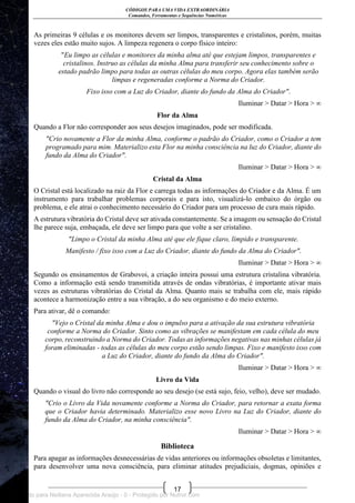 CÓDIGOS PARA UMA VIDA EXTRAORDINÁRIA
Comandos, Ferramentas e Sequências Numéricas
17
As primeiras 9 células e os monitores devem ser limpos, transparentes e cristalinos, porém, muitas
vezes eles estão muito sujos. A limpeza regenera o corpo físico inteiro:
"Eu limpo as células e monitores da minha alma até que estejam limpos, transparentes e
cristalinos. Instruo as células da minha Alma para transferir seu conhecimento sobre o
estado padrão limpo para todas as outras células do meu corpo. Agora elas também serão
limpas e regeneradas conforme a Norma do Criador.
Fixo isso com a Luz do Criador, diante do fundo da Alma do Criador".
Iluminar > Datar > Hora > ∞
Flor da Alma
Quando a Flor não corresponder aos seus desejos imaginados, pode ser modificada.
"Crio novamente a Flor da minha Alma, conforme o padrão do Criador, como o Criador a tem
programado para mim. Materializo esta Flor na minha consciência na luz do Criador, diante do
fundo da Alma do Criador".
Iluminar > Datar > Hora > ∞
Cristal da Alma
O Cristal está localizado na raiz da Flor e carrega todas as informações do Criador e da Alma. É um
instrumento para trabalhar problemas corporais e para isto, visualizá-lo embaixo do órgão ou
problema, e ele atrai o conhecimento necessário do Criador para um processo de cura mais rápido.
A estrutura vibratória do Cristal deve ser ativada constantemente. Se a imagem ou sensação do Cristal
lhe parece suja, embaçada, ele deve ser limpo para que volte a ser cristalino.
"Limpo o Cristal da minha Alma até que ele fique claro, límpido e transparente.
Manifesto / fixo isso com a Luz do Criador, diante do fundo da Alma do Criador".
Iluminar > Datar > Hora > ∞
Segundo os ensinamentos de Grabovoi, a criação inteira possui uma estrutura cristalina vibratória.
Como a informação está sendo transmitida através de ondas vibratórias, é importante ativar mais
vezes as estruturas vibratórias do Cristal da Alma. Quanto mais se trabalha com ele, mais rápido
acontece a harmonização entre a sua vibração, a do seu organismo e do meio externo.
Para ativar, dê o comando:
"Vejo o Cristal da minha Alma e dou o impulso para a ativação da sua estrutura vibratória
conforme a Norma do Criador. Sinto como as vibrações se manifestam em cada célula do meu
corpo, reconstruindo a Norma do Criador. Todas as informações negativas nas minhas células já
foram eliminadas - todas as células do meu corpo estão sendo limpas. Fixo e manifesto isso com
a Luz do Criador, diante do fundo da Alma do Criador".
Iluminar > Datar > Hora > ∞
Livro da Vida
Quando o visual do livro não corresponde ao seu desejo (se está sujo, feio, velho), deve ser mudado.
"Crio o Livro da Vida novamente conforme a Norma do Criador, para retornar a exata forma
que o Criador havia determinado. Materializo esse novo Livro na Luz do Criador, diante do
fundo da Alma do Criador, na minha consciência".
Iluminar > Datar > Hora > ∞
Biblioteca
Para apagar as informações desnecessárias de vidas anteriores ou informações obsoletas e limitantes,
para desenvolver uma nova consciência, para eliminar atitudes prejudiciais, dogmas, opiniões e
Licenciado para Neiliana Aparecida Araújo - 0 - Protegido por Nutror.com
 
