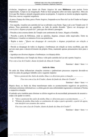 CÓDIGOS PARA UMA VIDA EXTRAORDINÁRIA
Comandos, Ferramentas e Sequências Numéricas
18
vivências. imagina-se que dentro do Ponto Arquivo há uma Biblioteca com muitos livros
empoeirados. Limpe-os na imaginação. Pode-se fazer pergunta sobre um tema específico. Abra um
livro que lhe chama a atenção enquanto pensa na pergunta. A resposta se mostra na página seguinte.
Para isso, usa-se a seguinte sequência:
-Ir para o Espaço da Alma, para o Ponto Arquivo, limpando-se no fluxo de Luz do Criador no Espaço
Plasmático.
- Em seguida, visualize um caminho de Luz se abrindo a sua frente. Siga-o até a um Templo com 12
pilares. Peça permissão aos guardiões, ao lado do portão dizendo: "Quero me desapegar de
convicções e dogmas prejudiciais", para que eles abram a passagem.
- Perceba a área externa dentro do Templo com sentimento de Amor, Alegria e Gratidão.
- Perceba a porta da biblioteca, onde as opiniões, dogmas, crenças estão arquivados. Entre na
biblioteca e visualize os inúmeros livros nas prateleiras.
- Repita a meta - "Quero me desapegar de convicções e dogmas prejudiciais em relação a
...............................".
- Decida se desapegar de todos os dogmas e lembranças em relação ao tema escolhido, que não
servem mais para o desenvolvimento da própria Alma, mantendo apenas pensamentos úteis para o
tema.
- Agradeça aos diversos dogmas e lembranças e se despeça deles.
- Saia da biblioteca e do Templo da Alma e volte pelo caminho da Luz até o ponto Arquivo.
Fixo com a Luz do Criador, diante do fundo da Alma do Criador.
Iluminar > datar > hora > ∞
Anéis da Alma
Os anéis da Alma influenciam situações externas e padronizam processos corporais devendo-se
ativá-los antes de qualquer trabalho com o seguinte impulso:
"Ativo o potencial dos Anéis da minha Alma e os direciono para a situação ....................
Fixo isso com a Luz do Criador, diante do fundo da Alma do Criador".
Iluminar > datar > hora > ∞
Depois disso, os Anéis da Alma transformam todos os acontecimentos negativos em positivos,
eliminam estruturas informativas e a célula guia de uma enfermidade regeneram e retornam à Norma
a respectiva situação.
O método serve também para eliminar os efeitos negativos da necessidade permanente de assumir a
culpa e de ajudar os outros.
 "Ativo o potencial dos anéis da minha Alma e o direciono para o acontecimento ............".
 "Elimino da minha Alma todos os sentimentos de culpa e quero aprender, a partir de agora,
sem interferir nos assuntos dos outros.
Fixo isso com a Luz do Criador, diante do fundo da Alma do Criador".
Iluminar > datar > hora > ∞
Licenciado para Neiliana Aparecida Araújo - 0 - Protegido por Nutror.com
 