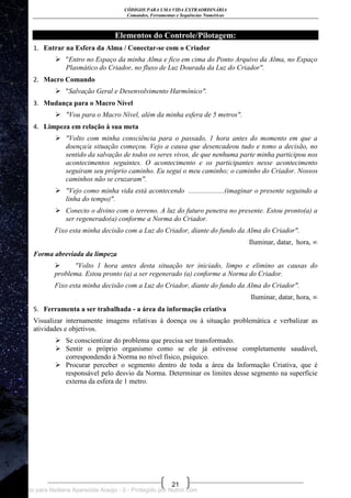 CÓDIGOS PARA UMA VIDA EXTRAORDINÁRIA
Comandos, Ferramentas e Sequências Numéricas
21
Elementos do Controle/Pilotagem:
1. Entrar na Esfera da Alma / Conectar-se com o Criador
 "Entro no Espaço da minha Alma e fico em cima do Ponto Arquivo da Alma, no Espaço
Plasmático do Criador, no fluxo de Luz Dourada da Luz do Criador".
2. Macro Comando
 "Salvação Geral e Desenvolvimento Harmônico".
3. Mudança para o Macro Nível
 "Vou para o Macro Nível, além da minha esfera de 5 metros".
4. Limpeza em relação à sua meta
 "Volto com minha consciência para o passado, 1 hora antes do momento em que a
doença/a situação começou. Vejo a causa que desencadeou tudo e tomo a decisão, no
sentido da salvação de todos os seres vivos, de que nenhuma parte minha participou nos
acontecimentos seguintes. O acontecimento e os participantes nesse acontecimento
seguiram seu próprio caminho. Eu segui o meu caminho; o caminho do Criador. Nossos
caminhos não se cruzaram".
 "Vejo como minha vida está acontecendo ....................(imaginar o presente seguindo a
linha do tempo)".
 Conecto o divino com o terreno. A luz do futuro penetra no presente. Estou pronto(a) a
ser regenerado(a) conforme a Norma do Criador.
Fixo esta minha decisão com a Luz do Criador, diante do fundo da Alma do Criador".
Iluminar, datar, hora, ∞
Forma abreviada da limpeza
 "Volto 1 hora antes desta situação ter iniciado, limpo e elimino as causas do
problema. Estou pronto (a) a ser regenerado (a) conforme a Norma do Criador.
Fixo esta minha decisão com a Luz do Criador, diante do fundo da Alma do Criador".
Iluminar, datar, hora, ∞
5. Ferramenta a ser trabalhada - a área da informação criativa
Visualizar internamente imagens relativas à doença ou à situação problemática e verbalizar as
atividades e objetivos.
 Se conscientizar do problema que precisa ser transformado.
 Sentir o próprio organismo como se ele já estivesse completamente saudável,
correspondendo à Norma no nível físico, psíquico.
 Procurar perceber o segmento dentro de toda a área da Informação Criativa, que é
responsável pelo desvio da Norma. Determinar os limites desse segmento na superfície
externa da esfera de 1 metro.
Licenciado para Neiliana Aparecida Araújo - 0 - Protegido por Nutror.com
 