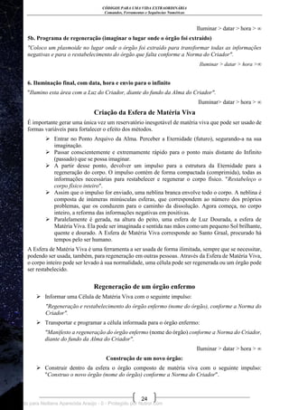 CÓDIGOS PARA UMA VIDA EXTRAORDINÁRIA
Comandos, Ferramentas e Sequências Numéricas
24
Iluminar > datar > hora > ∞
5b. Programa de regeneração (imaginar o lugar onde o órgão foi extraído)
"Coloco um plasmoide no lugar onde o órgão foi extraído para transformar todas as informações
negativas e para o restabelecimento do órgão que falta conforme a Norma do Criador".
Iluminar > datar > hora >∞
6. Iluminação final, com data, hora e envio para o infinito
"Ilumino esta área com a Luz do Criador, diante do fundo da Alma do Criador".
Iluminar> datar > hora > ∞
Criação da Esfera de Matéria Viva
É importante gerar uma única vez um reservatório inesgotável de matéria viva que pode ser usado de
formas variáveis para fortalecer o efeito dos métodos.
 Entrar no Ponto Arquivo da Alma. Perceber a Eternidade (futuro), segurando-a na sua
imaginação.
 Passar conscientemente e extremamente rápido para o ponto mais distante do Infinito
(passado) que se possa imaginar.
 A partir desse ponto, devolver um impulso para a estrutura da Eternidade para a
regeneração do corpo. O impulso contém de forma compactada (comprimida), todas as
informações necessárias para restabelecer e regenerar o corpo físico. "Restabeleço o
corpo físico inteiro".
 Assim que o impulso for enviado, uma neblina branca envolve todo o corpo. A neblina é
composta de inúmeras minúsculas esferas, que correspondem ao número dos próprios
problemas, que os conduzem para o caminho da dissolução. Agora começa, no corpo
inteiro, a reforma das informações negativas em positivas.
 Paralelamente é gerada, na altura do peito, uma esfera de Luz Dourada, a esfera de
Matéria Viva. Ela pode ser imaginada e sentida nas mãos como um pequeno Sol brilhante,
quente e dourado. A Esfera de Matéria Viva corresponde ao Santo Graal, procurado há
tempos pelo ser humano.
A Esfera de Matéria Viva é uma ferramenta a ser usada de forma ilimitada, sempre que se necessitar,
podendo ser usada, também, para regeneração em outras pessoas. Através da Esfera de Matéria Viva,
o corpo inteiro pode ser levado à sua normalidade, uma célula pode ser regenerada ou um órgão pode
ser restabelecido.
Regeneração de um órgão enfermo
 Informar uma Célula de Matéria Viva com o seguinte impulso:
"Regeneração e restabelecimento do órgão enfermo (nome do órgão), conforme a Norma do
Criador".
 Transportar e programar a célula informada para o órgão enfermo:
"Manifesto a regeneração do órgão enfermo (nome do órgão) conforme a Norma do Criador,
diante do fundo da Alma do Criador".
Iluminar > datar > hora > ∞
Construção de um novo órgão:
 Construir dentro da esfera o órgão composto de matéria viva com o seguinte impulso:
"Construo o novo órgão (nome do órgão) conforme a Norma do Criador".
Licenciado para Neiliana Aparecida Araújo - 0 - Protegido por Nutror.com
 
