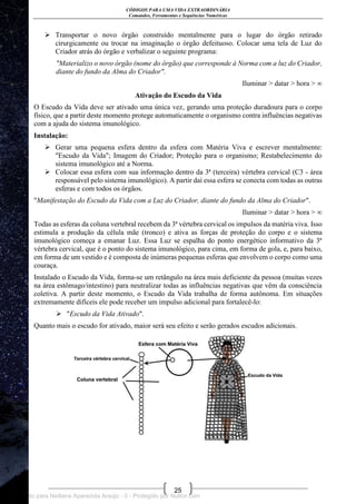 CÓDIGOS PARA UMA VIDA EXTRAORDINÁRIA
Comandos, Ferramentas e Sequências Numéricas
25
 Transportar o novo órgão construído mentalmente para o lugar do órgão retirado
cirurgicamente ou trocar na imaginação o órgão defeituoso. Colocar uma tela de Luz do
Criador atrás do órgão e verbalizar o seguinte programa:
"Materializo o novo órgão (nome do órgão) que corresponde à Norma com a luz do Criador,
diante do fundo da Alma do Criador".
Iluminar > datar > hora > ∞
Ativação do Escudo da Vida
O Escudo da Vida deve ser ativado uma única vez, gerando uma proteção duradoura para o corpo
físico, que a partir deste momento protege automaticamente o organismo contra influências negativas
com a ajuda do sistema imunológico.
Instalação:
 Gerar uma pequena esfera dentro da esfera com Matéria Viva e escrever mentalmente:
"Escudo da Vida"; Imagem do Criador; Proteção para o organismo; Restabelecimento do
sistema imunológico até a Norma.
 Colocar essa esfera com sua informação dentro da 3ª (terceira) vértebra cervical (C3 - área
responsável pelo sistema imunológico). A partir daí essa esfera se conecta com todas as outras
esferas e com todos os órgãos.
"Manifestação do Escudo da Vida com a Luz do Criador, diante do fundo da Alma do Criador".
Iluminar > datar > hora > ∞
Todas as esferas da coluna vertebral recebem da 3ª vértebra cervical os impulsos da matéria viva. Isso
estimula a produção da célula mãe (tronco) e ativa as forças de proteção do corpo e o sistema
imunológico começa a emanar Luz. Essa Luz se espalha do ponto energético informativo da 3ª
vértebra cervical, que é o ponto do sistema imunológico, para cima, em forma de gola, e, para baixo,
em forma de um vestido e é composta de inúmeras pequenas esferas que envolvem o corpo como uma
couraça.
Instalado o Escudo da Vida, forma-se um retângulo na área mais deficiente da pessoa (muitas vezes
na área estômago/intestino) para neutralizar todas as influências negativas que vêm da consciência
coletiva. A partir deste momento, o Escudo da Vida trabalha de forma autônoma. Em situações
extremamente difíceis ele pode receber um impulso adicional para fortalecê-lo:
 "Escudo da Vida Ativado".
Quanto mais o escudo for ativado, maior será seu efeito e serão gerados escudos adicionais.
Licenciado para Neiliana Aparecida Araújo - 0 - Protegido por Nutror.com
 