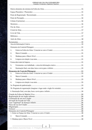 CÓDIGOS PARA UMA VIDA EXTRAORDINÁRIA
Comandos, Ferramentas e Sequências Numéricas
2
Outros elementos da estrutura da Esfera da Alma....................................................................................... 15
Espaço Plasmático / Plasmoides:................................................................................................................. 15
Ponto de Regeneração / Reconstrução......................................................................................................... 15
Ponto de Percepção...................................................................................................................................... 16
Células (9 primeiras) ................................................................................................................................... 16
Monitores..................................................................................................................................................... 16
Flor da Alma................................................................................................................................................ 17
Cristal da Alma............................................................................................................................................ 17
Livro da Vida............................................................................................................................................... 17
Biblioteca..................................................................................................................................................... 17
Anéis da Alma............................................................................................................................................. 18
Ferramentas........................................................................................................................................19
Área de Informação Criativa ....................................................................................................................... 19
Elementos do Controle/Pilotagem:.............................................................................................................. 21
1. Entrar na Esfera da Alma / Conectar-se com o Criador .................................................................. 21
2. Macro Comando .............................................................................................................................. 21
3. Mudança para o Macro Nível .......................................................................................................... 21
4. Limpeza em relação à sua meta....................................................................................................... 21
Forma abreviada da limpeza........................................................................................................................ 21
5. Ferramenta a ser trabalhada - a área da informação criativa ........................................................... 21
6. Iluminação final, com data, hora e envio para o infinito................................................................. 23
Elementos do Controle/Pilotagem:.................................................................................................23
1. Entrar na Esfera da Alma / Conectar-se com o Criador .................................................................. 23
2. Macro Comando .............................................................................................................................. 23
3. Mudança para o Macro Nível .......................................................................................................... 23
4. Limpeza em relação à sua meta....................................................................................................... 23
5a. Programa de padronização..................................................................................................................... 23
5b. Programa de regeneração (imaginar o lugar onde o órgão foi extraído) ............................................... 24
6. Iluminação final, com data, hora e envio para o infinito......................................................................... 24
Criação da Esfera de Matéria Viva ....................................................................................................24
Regeneração de um órgão enfermo....................................................................................................24
Construção de um novo órgão: ..........................................................................................................24
Ativação do Escudo da Vida..............................................................................................................25
Cura "espiritual" de doenças infantis.................................................................................................26
Fluxo de Luz do Criador ....................................................................................................................26
Oligoterapia........................................................................................................................................26
Extrusor..............................................................................................................................................28
Elementos do Controle/Pilotagem: ....................................................................................................28
1. Entrar no Espaço da Alma / Conectar-se com o Criador......................................................................... 28
2. Macro Comando .............................................................................................................................. 28
3. Mudança para o Macro Nível .................................................................................................................. 28
Licenciado para Neiliana Aparecida Araújo - 0 - Protegido por Nutror.com
 