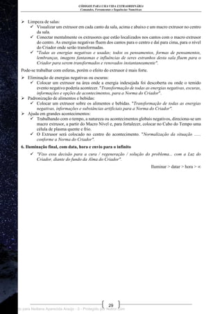 CÓDIGOS PARA UMA VIDA EXTRAORDINÁRIA
Comandos, Ferramentas e Sequências Numéricas
29
 Limpeza de salas:
 Visualizar um extrusor em cada canto da sala, acima e abaixo e um macro extrusor no centro
da sala.
 Conectar mentalmente os extrusores que estão localizados nos cantos com o macro extrusor
do centro. As energias negativas fluem dos cantos para o centro e daí para cima, para o nível
do Criador onde serão transformadas.
 "Todas as energias negativas e usadas; todos os pensamentos, formas de pensamentos,
lembranças, imagens fantasmas e influências de seres estranhos desta sala fluem para o
Criador para serem transformados e renovados instantaneamente".
Pode-se trabalhar com esferas, porém o efeito do extrusor é mais forte.
 Eliminação de energias negativas ou escuras:
 Colocar um extrusor na área onde a energia indesejada foi descoberta ou onde o temido
evento negativo poderia acontecer. "Transformação de todas as energias negativas, escuras,
informações e opções de acontecimentos, para a Norma do Criador".
 Padronização de alimentos e bebidas:
 Colocar um extrusor sobre os alimentos e bebidas. "Transformação de todas as energias
negativas, informações e substâncias artificiais para a Norma do Criador".
 Ajuda em grandes acontecimentos:
 Trabalhando com o tempo, a natureza ou acontecimentos globais negativos, direciona-se um
macro extrusor, a partir do Macro Nível e, para fortalecer, colocar no Cubo do Tempo uma
célula de plasma quente e frio.
 O Extrusor será colocado no centro do acontecimento. "Normalização da situação ......
conforme a Norma do Criador".
6. Iluminação final, com data, hora e envio para o infinito
 "Fixo essa decisão para a cura / regeneração / solução do problema... com a Luz do
Criador, diante do fundo da Alma do Criador".
Iluminar > datar > hora > ∞
Licenciado para Neiliana Aparecida Araújo - 0 - Protegido por Nutror.com
 
