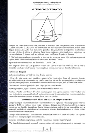 CÓDIGOS PARA UMA VIDA EXTRAORDINÁRIA
Comandos, Ferramentas e Sequências Numéricas
31
O CUBO CONE CUBO (CCC)
Imagine um cubo, dentro deste cubo, um cone, e dentro do cone, um pequeno cubo. Este sistema
"Cubo-Cone-Cubo (CCC)" pode ser introduzido em meio aquífero como torneiras, filtros, caixa
d'água, piscinas, rios, etc. para melhorar a qualidade da água, limpar as impurezas e substâncias
nocivas, estruturá-la e torná-la cristalina. Desta forma mudamos a informação sobre o conteúdo e a
estrutura da água. O sistema pode ser utilizado para a purificação de todos os líquidos.
O CCC está programado para levar todas as informações negativas, numa velocidade extremamente
rápida, para o centro e lá transformá-las conforme a Norma do Criador.
Após estar familiarizado, basta dar o comando - "Ativar CCC".
Para ampliar o efeito do CCC podemos colocar uma Célula do Criador dentro do cubo e fazer o
comando: saúde, juventude eterna, reconstrução da norma, prorrogação da vida, vida eterna,
Purificação da água:
Colocar mentalmente um CCC em cima de uma torneira:
“Água da vida, pura, leve, saudável, regenerativa, construtiva, limpa de venenos, toxinas,
micróbios, aditivos, e todos os rios que receberem a água que sai das nossas torneiras, recebam esta
informação de purificação, retornando a estrutura molecular da água para a Norma do Criador.
Conduzir esta estrutura geométrica para a água por um ciclo 24 horas.
Purificação de rios, lagos e oceanos, falar mentalmente ou em voz alta:
"Coloco o "Cubo-Cone-Cubo" (CCC) em todas as águas, rios, lagos e oceanos, e estes recebem uma
cura instantânea, sendo purificados de toxinas, venenos, partículas radioativas, compostos químicos
e que todas as pessoas possam ter água limpa, pura e cristalina.
Restauração dos níveis das taxas do sangue e da linfa:
Limpar o sangue, o sistema hormonal, o sistema linfático, os órgãos ou células segregadas, uma vez
que cerca de 80 por cento do nosso corpo é composto de água, e as informações sobre a doença se
encontram nos líquidos das células. Dentro destas estruturas pode-se formar uma célula nova e
saudável, multiplicá-la e colá-la em si ou em outras pessoas. Suprimindo assim, as células velhas,
inclusive as células cancerígenas.
Coloque mentalmente uma Célula da Norma de Vida do Criador no "Cubo-Cone-Cubo". Em seguida,
colocar todo o complexo para circular na aorta.
Escreva a fórmula do programa de controle, visualizando o sangue na cor original
"Purificação instantânea do sangue de venenos, toxinas, micróbios, sujidade e outras impurezas com
Licenciado para Neiliana Aparecida Araújo - 0 - Protegido por Nutror.com
 