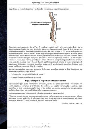 CÓDIGOS PARA UMA VIDA EXTRAORDINÁRIA
Comandos, Ferramentas e Sequências Numéricas
38
superfície e no restante da coluna vertebral, 2,5 cm acima da superfície das costas.
Os pontos mais importantes são: a 3ª e a 7ª vértebras cervicais e a 8 ª vértebra torácica. Esses são os
pontos mais perfurados, os mais sensíveis, porque recebem um grande fluxo de informações. As
informações negativas do mundo externo penetram por esses pontos. A C3 recebe as informações
relacionadas com o mundo externo, sendo responsável pelo sistema imunológico. A esfera dentro
dessa vértebra possui finas conexões de fios para receber as informações de todos os lados e nela
encontram-se as informações a respeito do corpo. Conexões específicas saem da C3 em direção à
coluna, ao cóccix e ao cérebro. Quando essa esfera está sendo comprimida por influências externas,
essa opressão expande para o liquor (líquido cefalorraquidiano), tálamo e vasos sanguíneos ali
localizados, limitando a circulação sanguínea na cabeça. O abastecimento sanguíneo limitado pode
causar problemas corporais, além de cefaleias.
As energias negativas penetram no corpo, deslocando as esferas devido a dois fatores que são
responsáveis pelo desvio da Norma:
1- Pegar energias e responsabilidades de outros:
2- Ocupação intensiva com temas negativos.
Pegar energias e responsabilidades de outros
Deve-se sentir pelo outro compaixão e não dor e, assim, não entrar consciente e ativamente nos
acontecimentos, conversas e problemas dos outros, não aceitar informações negativas, nem
identificar-se com essas informações para evitar misturá-las com as suas próprias energias, como
também não aceitar a responsabilidade pelos processos estranhos.
Volte ao passado, para o momento do primeiro pensamento a esse respeito.
"Torno-me consciente que todos os acontecimentos e vivências externas de outras pessoas não me
pertencem e tomo a decisão de não participar mais dessas energias e acontecimentos. Fixo meu
plano com a Luz do Criador, diante do fundo da Alma do Criador".
Iluminar > datar > hora > ∞
Licenciado para Neiliana Aparecida Araújo - 0 - Protegido por Nutror.com
 