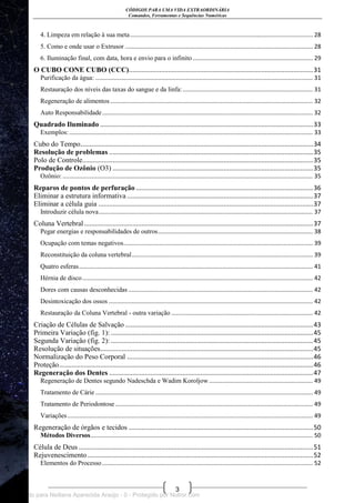 CÓDIGOS PARA UMA VIDA EXTRAORDINÁRIA
Comandos, Ferramentas e Sequências Numéricas
3
4. Limpeza em relação à sua meta............................................................................................................... 28
5. Como e onde usar o Extrusor .................................................................................................................. 28
6. Iluminação final, com data, hora e envio para o infinito......................................................................... 29
O CUBO CONE CUBO (CCC).......................................................................................................31
Purificação da água: .................................................................................................................................... 31
Restauração dos níveis das taxas do sangue e da linfa:............................................................................... 31
Regeneração de alimentos ........................................................................................................................... 32
Auto Responsabilidade................................................................................................................................ 32
Quadrado Iluminado .......................................................................................................................33
Exemplos:.................................................................................................................................................... 33
Cubo do Tempo..................................................................................................................................34
Resolução de problemas ..................................................................................................................35
Polo de Controle.................................................................................................................................35
Produção de Ozônio (O3) ................................................................................................................35
Ozônio: ........................................................................................................................................................ 35
Reparos de pontos de perfuração ...................................................................................................36
Eliminar a estrutura informativa ........................................................................................................37
Eliminar a célula guia ........................................................................................................................37
Introduzir célula nova.................................................................................................................................. 37
Coluna Vertebral................................................................................................................................37
Pegar energias e responsabilidades de outros.............................................................................................. 38
Ocupação com temas negativos................................................................................................................... 39
Reconstituição da coluna vertebral.............................................................................................................. 39
Quatro esferas.............................................................................................................................................. 41
Hérnia de disco............................................................................................................................................ 42
Dores com causas desconhecidas ................................................................................................................ 42
Desintoxicação dos ossos ............................................................................................................................ 42
Restauração da Coluna Vertebral - outra variação ...................................................................................... 42
Criação de Células de Salvação .........................................................................................................43
Primeira Variação (fig. 1): .................................................................................................................45
Segunda Variação (fig. 2): .................................................................................................................45
Resolução de situações.......................................................................................................................45
Normalização do Peso Corporal ........................................................................................................46
Proteção..............................................................................................................................................46
Regeneração dos Dentes ..................................................................................................................47
Regeneração de Dentes segundo Nadeschda e Wadim Koroljow............................................................... 49
Tratamento de Cárie .................................................................................................................................... 49
Tratamento de Periodontose........................................................................................................................ 49
Variações..................................................................................................................................................... 49
Regeneração de órgãos e tecidos .......................................................................................................50
Métodos Diversos....................................................................................................................................... 50
Célula de Deus ...................................................................................................................................51
Rejuvenescimento ..............................................................................................................................52
Elementos do Processo................................................................................................................................ 52
Licenciado para Neiliana Aparecida Araújo - 0 - Protegido por Nutror.com
 