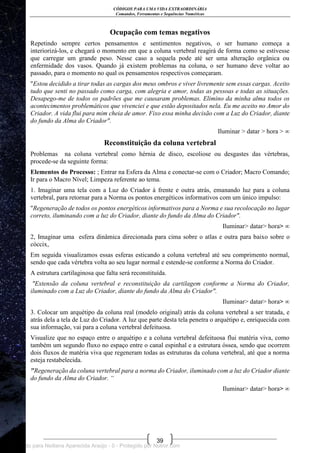 CÓDIGOS PARA UMA VIDA EXTRAORDINÁRIA
Comandos, Ferramentas e Sequências Numéricas
39
Ocupação com temas negativos
Repetindo sempre certos pensamentos e sentimentos negativos, o ser humano começa a
interiorizá-los, e chegará o momento em que a coluna vertebral reagirá de forma como se estivesse
que carregar um grande peso. Nesse caso a sequela pode até ser uma alteração orgânica ou
enfermidade dos vasos. Quando já existem problemas na coluna, o ser humano deve voltar ao
passado, para o momento no qual os pensamentos respectivos começaram.
"Estou decidido a tirar todas as cargas dos meus ombros e viver livremente sem essas cargas. Aceito
tudo que senti no passado como carga, com alegria e amor, todas as pessoas e todas as situações.
Desapego-me de todos os padrões que me causaram problemas. Elimino da minha alma todos os
acontecimentos problemáticos que vivenciei e que estão depositados nela. Eu me aceito no Amor do
Criador. A vida flui para mim cheia de amor. Fixo essa minha decisão com a Luz do Criador, diante
do fundo da Alma do Criador".
Iluminar > datar > hora > ∞
Reconstituição da coluna vertebral
Problemas na coluna vertebral como hérnia de disco, escoliose ou desgastes das vértebras,
procede-se da seguinte forma:
Elementos do Processo: ; Entrar na Esfera da Alma e conectar-se com o Criador; Macro Comando;
Ir para o Macro Nível; Limpeza referente ao tema.
1. Imaginar uma tela com a Luz do Criador à frente e outra atrás, emanando luz para a coluna
vertebral, para retornar para a Norma os pontos energéticos informativos com um único impulso:
"Regeneração de todos os pontos energéticos informativos para a Norma e sua recolocação no lugar
correto, iluminando com a luz do Criador, diante do fundo da Alma do Criador".
Iluminar> datar> hora> ∞
2, Imaginar uma esfera dinâmica direcionada para cima sobre o atlas e outra para baixo sobre o
cóccix,
Em seguida visualizamos essas esferas esticando a coluna vertebral até seu comprimento normal,
sendo que cada vértebra volta ao seu lugar normal e estende-se conforme a Norma do Criador.
A estrutura cartilaginosa que falta será reconstituída.
"Extensão da coluna vertebral e reconstituição da cartilagem conforme a Norma do Criador,
iluminado com a Luz do Criador, diante do fundo da Alma do Criador".
Iluminar> datar> hora> ∞
3. Colocar um arquétipo da coluna real (modelo original) atrás da coluna vertebral a ser tratada, e
atrás dela a tela de Luz do Criador. A luz que parte desta tela penetra o arquétipo e, enriquecida com
sua informação, vai para a coluna vertebral defeituosa.
Visualize que no espaço entre o arquétipo e a coluna vertebral defeituosa flui matéria viva, como
também um segundo fluxo no espaço entre o canal espinhal e a estrutura óssea, sendo que ocorrem
dois fluxos de matéria viva que regeneram todas as estruturas da coluna vertebral, até que a norma
esteja restabelecida.
"Regeneração da coluna vertebral para a norma do Criador, iluminado com a luz do Criador diante
do fundo da Alma do Criador. “
Iluminar> datar> hora> ∞
Licenciado para Neiliana Aparecida Araújo - 0 - Protegido por Nutror.com
 