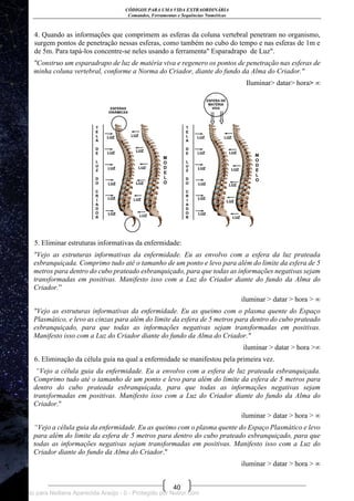CÓDIGOS PARA UMA VIDA EXTRAORDINÁRIA
Comandos, Ferramentas e Sequências Numéricas
40
4. Quando as informações que comprimem as esferas da coluna vertebral penetram no organismo,
surgem pontos de penetração nessas esferas, como também no cubo do tempo e nas esferas de 1m e
de 5m. Para tapá-los concentre-se neles usando a ferramenta" Esparadrapo de Luz".
"Construo um esparadrapo de luz de matéria viva e regenero os pontos de penetração nas esferas de
minha coluna vertebral, conforme a Norma do Criador, diante do fundo da Alma do Criador."
Iluminar> datar> hora> ∞
5. Eliminar estruturas informativas da enfermidade:
"Vejo as estruturas informativas da enfermidade. Eu as envolvo com a esfera da luz prateada
esbranquiçada. Comprimo tudo até o tamanho de um ponto e levo para além do limite da esfera de 5
metros para dentro do cubo prateado esbranquiçado, para que todas as informações negativas sejam
transformadas em positivas. Manifesto isso com a Luz do Criador diante do fundo da Alma do
Criador.‖
iluminar > datar > hora > ∞
"Vejo as estruturas informativas da enfermidade. Eu as queimo com o plasma quente do Espaço
Plasmático, e levo as cinzas para além do limite da esfera de 5 metros para dentro do cubo prateado
esbranquiçado, para que todas as informações negativas sejam transformadas em positivas.
Manifesto isso com a Luz do Criador diante do fundo da Alma do Criador."
iluminar > datar > hora >∞
6. Eliminação da célula guia na qual a enfermidade se manifestou pela primeira vez.
“Vejo a célula guia da enfermidade. Eu a envolvo com a esfera de luz prateada esbranquiçada.
Comprimo tudo até o tamanho de um ponto e levo para além do limite da esfera de 5 metros para
dentro do cubo prateada esbranquiçada, para que todas as informações negativas sejam
transformadas em positivas. Manifesto isso com a Luz do Criador diante do fundo da Alma do
Criador."
iluminar > datar > hora > ∞
“Vejo a célula guia da enfermidade. Eu as queimo com o plasma quente do Espaço Plasmático e levo
para além do limite da esfera de 5 metros para dentro do cubo prateado esbranquiçado, para que
todas as informações negativas sejam transformadas em positivas. Manifesto isso com a Luz do
Criador diante do fundo da Alma do Criador."
iluminar > datar > hora > ∞
Licenciado para Neiliana Aparecida Araújo - 0 - Protegido por Nutror.com
 