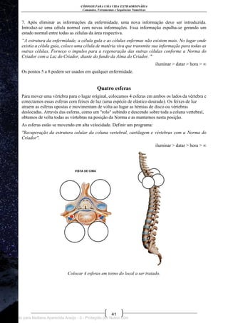 CÓDIGOS PARA UMA VIDA EXTRAORDINÁRIA
Comandos, Ferramentas e Sequências Numéricas
41
7. Após eliminar as informações da enfermidade, uma nova informação deve ser introduzida.
Introduz-se uma célula normal com novas informações. Essa informação espalha-se gerando um
estado normal entre todas as células da área respectiva.
“A estrutura da enfermidade, a célula gula e as células enfermas não existem mais. No lugar onde
existia a célula guia, coloco uma célula de matéria viva que transmite sua informação para todas as
outras células. Forneço o impulso para a regeneração das outras células conforme a Norma do
Criador com a Luz do Criador, diante do fundo da Alma do Criador. "
iluminar > datar > hora > ∞
Os pontos 5 a 8 podem ser usados em qualquer enfermidade.
Quatro esferas
Para mover uma vértebra para o lugar original, colocamos 4 esferas em ambos os lados da vértebra e
conectamos essas esferas com feixes de luz (uma espécie de elástico dourado). Os feixes de luz
atraem as esferas opostas e movimentam de volta ao lugar as hérnias de disco ou vértebras
deslocadas. Através das esferas, como um "rolo" subindo e descendo sobre toda a coluna vertebral,
obtemos de volta todas as vértebras na posição da Norma e as mantemos nesta posição.
As esferas estão se movendo em alta velocidade. Definir um programa:
"Recuperação da estrutura celular da coluna vertebral, cartilagem e vértebras com a Norma do
Criador".
iluminar > datar > hora > ∞
Colocar 4 esferas em torno do local a ser tratado.
Licenciado para Neiliana Aparecida Araújo - 0 - Protegido por Nutror.com
 