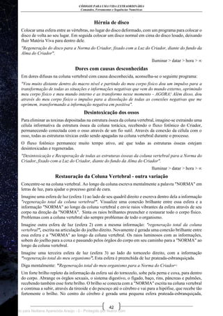 CÓDIGOS PARA UMA VIDA EXTRAORDINÁRIA
Comandos, Ferramentas e Sequências Numéricas
42
Hérnia de disco
Colocar uma esfera entre as vértebras, no lugar do disco deformado, com um programa para colocar o
disco de volta ao seu lugar. Em seguida colocar um disco normal em cima do disco lesado, deixando
fluir Matéria Viva para dentro dele.
"Regeneração do disco para a Norma do Criador, fixado com a Luz do Criador, diante do fundo da
Alma do Criador".
Iluminar > datar > hora > ∞
Dores com causas desconhecidas
Em dores difusas na coluna vertebral com causa desconhecida, aconselha-se o seguinte programa:
"Vou muito distante dentro do macro nível e partindo do meu corpo físico dou um impulso para a
transformação de todas as situações e informações negativas que vem do mundo externo, oprimindo
meu corpo físico e meu mundo interno e as transformo nesse momento - AGORA! Além disso, dou
através do meu corpo físico o impulso para a dissolução de todas as conexões negativas que me
oprimem, transformando a informação negativa em positiva".
Desintoxicação dos ossos
Para eliminar as toxinas depositadas na estrutura óssea da coluna vertebral, imagine-se extraindo uma
célula informativa da estrutura óssea da coluna torácica, recebendo o fluxo fotônico do Criador,
permanecendo conectada com o osso através de um fio sutil. Através da conexão da célula com o
osso, todas as estruturas tóxicas estão sendo apagadas na coluna vertebral durante o processo.
O fluxo fotônico permanece muito tempo ativo, até que todas as estruturas ósseas estejam
desintoxicadas e regeneradas.
"Desintoxicação e Recuperação de todas as estruturas ósseas da coluna vertebral para a Norma do
Criador, fixado com a Luz do Criador, diante do fundo da Alma do Criador".
Iluminar > datar > hora > ∞
Restauração da Coluna Vertebral - outra variação
Concentre-se na coluna vertebral. Ao longo da coluna escreva mentalmente a palavra "NORMA" em
letras de luz, para ajudar o processo geral de cura.
Imagine uma esfera de luz (esfera 1) ao lado de seu quadril direito e escreva dentro dela a informação
"regeneração total da coluna vertebral". Visualize uma conexão brilhante entre essa esfera e a
informação "NORMA" ao longo da coluna vertebral e envie raios vibrantes da esfera através de seu
corpo na direção da "NORMA". Sinta os raios brilhantes preencher e restaurar todo o corpo físico.
Problemas com a coluna vertebral são sempre problemas de todo o organismo.
Imagine outra esfera de luz (esfera 2) com a mesma informação: "regeneração total da coluna
vertebral", escrita na articulação do joelho direito. Novamente é gerada uma conexão brilhante entre
essa esfera e a "NORMA" ao longo da coluna vertebral. Os raios luminosos com as informações,
sobem do joelho para a coxa e passando pelos órgãos do corpo em seu caminho para a "NORMA" ao
longo da coluna vertebral.
Imagine uma terceira esfera de luz (esfera 3) ao lado do tornozelo direito, com a informação
"regeneração total do meu organismo”. Esta esfera é preenchida de luz prateada-esbranquiçada.
Diga mentalmente: "Regeneração total do meu organismo para a Norma do Criador"!
Um forte brilho repleto da informação da esfera sai do tornozelo, sobe pela perna e coxa, para dentro
do corpo. Abrange os órgãos sexuais, o sistema digestivo, o fígado, baço, rins, pâncreas e pulmões,
recebendo também esse forte brilho. O brilho se conecta com a "NORMA" escrita na coluna vertebral
e continua a subir, através da tireoide e do pescoço até o cérebro e vai para a hipófise, que recebe tão
fortemente o brilho. No centro do cérebro é gerada uma pequena esfera prateada-esbranquiçada,
Licenciado para Neiliana Aparecida Araújo - 0 - Protegido por Nutror.com
 