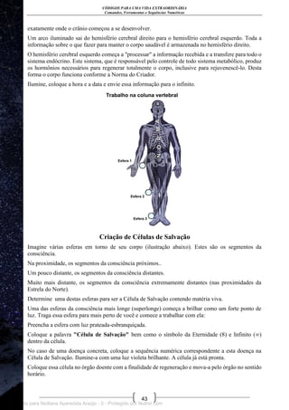CÓDIGOS PARA UMA VIDA EXTRAORDINÁRIA
Comandos, Ferramentas e Sequências Numéricas
43
exatamente onde o crânio começou a se desenvolver.
Um arco iluminado sai do hemisfério cerebral direito para o hemisfério cerebral esquerdo. Toda a
informação sobre o que fazer para manter o corpo saudável é armazenada no hemisfério direito.
O hemisfério cerebral esquerdo começa a "processar" a informação recebida e a transfere para todo o
sistema endócrino. Este sistema, que é responsável pelo controle de todo sistema metabólico, produz
os hormônios necessários para regenerar totalmente o corpo, inclusive para rejuvenescê-lo. Desta
forma o corpo funciona conforme a Norma do Criador.
Ilumine, coloque a hora e a data e envie essa informação para o infinito.
Criação de Células de Salvação
Imagine várias esferas em torno de seu corpo (ilustração abaixo). Estes são os segmentos da
consciência.
Na proximidade, os segmentos da consciência próximos..
Um pouco distante, os segmentos da consciência distantes.
Muito mais distante, os segmentos da consciência extremamente distantes (nas proximidades da
Estrela do Norte).
Determine uma destas esferas para ser a Célula de Salvação contendo matéria viva.
Uma das esferas da consciência mais longe (superlonge) começa a brilhar como um forte ponto de
luz. Traga essa esfera para mais perto de você e comece a trabalhar com ela:
Preencha a esfera com luz prateada-esbranquiçada.
Coloque a palavra "Célula de Salvação" bem como o símbolo da Eternidade (8) e Infinito (∞)
dentro da célula.
No caso de uma doença concreta, coloque a sequência numérica correspondente a esta doença na
Célula de Salvação. Ilumine-a com uma luz violeta brilhante. A célula já está pronta.
Coloque essa célula no órgão doente com a finalidade de regeneração e mova-a pelo órgão no sentido
horário.
Licenciado para Neiliana Aparecida Araújo - 0 - Protegido por Nutror.com
 