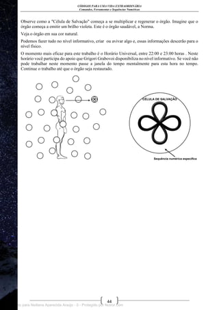 CÓDIGOS PARA UMA VIDA EXTRAORDINÁRIA
Comandos, Ferramentas e Sequências Numéricas
44
Observe como a "Célula de Salvação" começa a se multiplicar e regenerar o órgão. Imagine que o
órgão começa a emitir um brilho violeta. Este é o órgão saudável, a Norma.
Veja o órgão em sua cor natural.
Podemos fazer tudo no nível informativo, criar ou avivar algo e, essas informações descerão para o
nível físico.
O momento mais eficaz para este trabalho é o Horário Universal, entre 22:00 e 23:00 horas . Neste
horário você participa do apoio que Grigori Grabovoi disponibiliza no nível informativo. Se você não
pode trabalhar neste momento passe a janela do tempo mentalmente para esta hora no tempo.
Continue o trabalho até que o órgão seja restaurado.
Licenciado para Neiliana Aparecida Araújo - 0 - Protegido por Nutror.com
 
