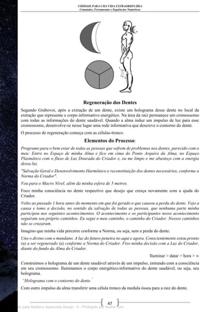 CÓDIGOS PARA UMA VIDA EXTRAORDINÁRIA
Comandos, Ferramentas e Sequências Numéricas
47
Regeneração dos Dentes
Segundo Grabovoi, após a extração de um dente, existe um holograma desse dente no local da
extração que representa o corpo informativo energético. Na área da raiz permanece um cromossomo
com todas as informações do dente saudável. Quando a alma induz um impulso de luz para esse
cromossomo, desenvolve-se nesse lugar uma rede informativa que descreve o contorno do dente.
O processo de regeneração começa com as células-tronco.
Elementos do Processo:
Programo para o bem estar de todas as pessoas que sofrem de problemas nos dentes, parecido com o
meu: Entro no Espaço de minha Alma e fico em cima do Ponto Arquivo da Alma, no Espaço
Plasmático com o fluxo de Luz Dourada do Criador e, eu me limpo e me abasteço com a energia
dessa luz.
"Salvação Geral e Desenvolvimento Harmônico e reconstituição dos dentes necessários, conforme a
Norma do Criador".
Vou para o Macro Nível, além da minha esfera de 5 metros.
Foco minha consciência no dente respectivo que desejo que cresça novamente com a ajuda do
Criador.
Volto ao passado 1 hora antes do momento em que foi gerado o que causou a perda do dente. Vejo a
causa e tomo a decisão, no sentido da salvação de todas as pessoas, que nenhuma parte minha
participou nos seguintes acontecimentos. O acontecimento e os participantes nesse acontecimento
seguiram seu próprio caminhos. Eu segui o meu caminho, o caminho do Criador. Nossos caminhos
não se cruzaram.
Imagino que minha vida percorre conforme a Norma, ou seja, sem a perda do dente.
Uno o divino com o mundano. A luz do futuro penetra no aqui e agora. Conscientemente estou pronto
(a) a ser regenerado (a) conforme a Norma do Criador. Fixo minha decisão com a Luz do Criador,
diante do fundo da Alma do Criador.
Iluminar > datar > hora > ∞
Construímos o holograma de um dente saudável através de um impulso, entrando com a consciência
em seu cromossomo. Iluminamos o corpo energético-informativo do dente saudável, ou seja, seu
holograma.
“Holograma com o contorno do dente.”
Com outro impulso da alma transferir uma célula tronco da medula óssea para a raiz do dente.
Licenciado para Neiliana Aparecida Araújo - 0 - Protegido por Nutror.com
 