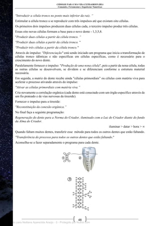 CÓDIGOS PARA UMA VIDA EXTRAORDINÁRIA
Comandos, Ferramentas e Sequências Numéricas
48
"Introduzir a célula tronco no ponto mais inferior da raiz. ”
Estimular a célula tronco a se reproduzir com três impulsos até que existam oito células.
Os primeiros dois impulsos produzem duas células cada, o terceiro impulso produz três células.
Essas oito novas células formam a base para o novo dente - 1,3,5,8.
"Produzir duas células a partir da célula tronco. ”
"Produzir duas células a partir da célula tronco. ‖
"Produzir três células a partir da célula tronco."
Através do impulso: "Diferenciação" está sendo iniciado um programa que inicia a transformação de
células tronco idênticas e não específicas em células específicas, como é necessário para o
crescimento do novo dente.
Paralelamente fornecer o impulso: "Produção de uma nona célula", pois a partir da nona célula, todas
as outras células se desenvolvem, se dividem e se diferenciam conforme a estrutura material
necessária.
Em seguida, a matriz do dente recebe ainda "células primordiais‖ ou células com matéria viva para
acelerar o processo ativando através do impulso:
"Ativar as células primordiais com matéria viva.”
Crie novamente a correlação orgânica (cada dente está conectado com um órgão específico através de
um fio prateado e de vias nervosas da tireoide).
Fornecer o impulso para a tireoide:
"Reconstituição da conexão orgânica.”
No final faça a seguinte programação:
Regeneração do dente para a Norma do Criador, iluminado com a Luz do Criador diante do fundo
da Alma do Criador.
iluminar > datar > hora > ∞
Quando faltam muitos dentes, transferir esse método para todos os outros dentes que estão faltando.
"Transferência do processo para todos os outros dentes que estão faltando."
Aconselha-se a fazer separadamente o programa para cada dente.
Licenciado para Neiliana Aparecida Araújo - 0 - Protegido por Nutror.com
 
