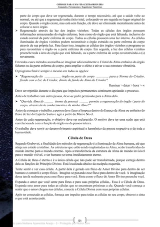 CÓDIGOS PARA UMA VIDA EXTRAORDINÁRIA
Comandos, Ferramentas e Sequências Numéricas
51
parte do corpo que deve ser regenerada, durante o tempo necessário, até que a saúde volte ao
normal, ou até que a regeneração tenha êxito total, colocando-os em seguida no lugar original do
corpo. Quando o órgão existe, mas está sem função, ele deve ser eliminado mentalmente antes de
colocar o novo órgão.
 Regeneração através da luz dos órgãos vizinhos: Todas as células dos órgãos possuem
informações armazenadas do órgão enfermo, bem como do órgão que está faltando, inclusive do
estado normal da parte enferma do corpo. Todas as células possuem uma luz interna. As células
iluminadas de órgãos vizinhos podem reconstituir o órgão extraído ou parte enferma do corpo
através de sua própria luz. Para fazer isso, imagine as células dos órgãos vizinhos e programe-as
para reconstituir o órgão ou a parte enferma do corpo. Em seguida, a luz das células vizinhas
preenche toda a área do órgão que está faltando, ou a parte enferma do corpo reconstruindo-o (s)
novamente.
Em todos esses métodos aconselha-se imaginar adicionalmente o Cristal da Alma embaixo do órgão
faltante ou da parte enferma do corpo, para ampliar o efeito e ativar a sua estrutura vibratória.
O programa final é sempre o mesmo em todas as opções:
 "Regeneração do .................... órgão ou parte do corpo ............... para a Norma do Criador,
fixado com a Luz do Criador, diante do fundo da Alma do Criador".
Iluminar > datar > hora > ∞
Deve ser repetido durante o dia para que impulsos permanentes continuem apoiando o processo.
Antes de trabalhar com outra pessoa, deve-se pedir permissão para a Alma dela.
 "Querida Alma de ........... (nome da pessoa) ........... permite a regeneração do órgão / parte do
corpo, através deste conhecimento e da minha Alma?"
Antes de começar o trabalho, a pessoa deve fazer a limpeza dentro do Espaço da Alma ou embaixo do
fluxo de luz do Espírito Santo e agir a partir do Macro Nível.
Antes de cada regeneração, o objetivo deve ser esclarecido. O motivo deve ter uma razão que está
correlacionada com a função do órgão ou da pessoa inteira.
O trabalho deve servir ao desenvolvimento espiritual e harmônico da pessoa respectiva e de toda a
humanidade.
Célula de Deus
Segundo Grabovoi, a finalidade dos métodos de regeneração é a iluminação da Alma humana, até que
atinja um estado cristalino. As estruturas que estão sendo implantadas na Alma, serão transferidas do
mundo interno para o mundo externo. Após a transferência da estrutura da Alma do mundo invisível
para o mundo visível, o ser humano se torna imediatamente eterno.
A Célula de Deus é eterna e é a única célula que não pode ser transformada, porque carrega dentro
dela as funções do Princípio Divino. Está localizada abaixo da escápula esquerda.
Tente sentir e ver essa célula. A partir dela é gerado um fluxo de Amor Divino para dentro do ser
humano e constrói o corpo físico. Imagine-se puxando esse fluxo para dentro de você. A imaginação
dessa tarefa realmente puxa esse fluxo para você. Sinta como o fluxo do Amor Divino preenche você.
Expanda o amor que você sente para Deus e para suas próprias células,. Essa é a Célula de Deus.
Expanda esse amor para todas as células que se encontram próximas a ela. Quando você começa a
sentir que o amor chegou nas células, conecte a Célula Divina com suas próprias células.
Após ter conectado as células, forneça um impulso para todas as células no seu corpo, observe e sinta
o que está acontecendo.
Licenciado para Neiliana Aparecida Araújo - 0 - Protegido por Nutror.com
 