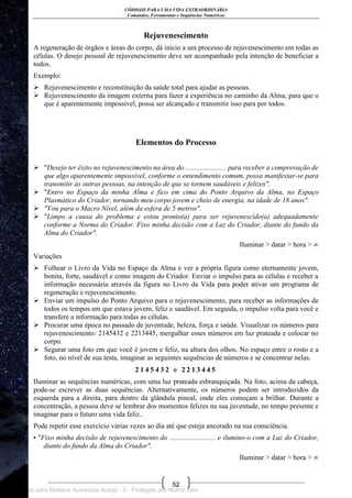 CÓDIGOS PARA UMA VIDA EXTRAORDINÁRIA
Comandos, Ferramentas e Sequências Numéricas
52
Rejuvenescimento
A regeneração de órgãos e áreas do corpo, dá início a um processo de rejuvenescimento em todas as
células. O desejo pessoal de rejuvenescimento deve ser acompanhado pela intenção de beneficiar a
todos.
Exemplo:
 Rejuvenescimento e reconstituição da saúde total para ajudar as pessoas.
 Rejuvenescimento da imagem externa para fazer a experiência no caminho da Alma, para que o
que é aparentemente impossível, possa ser alcançado e transmitir isso para por todos.
Elementos do Processo
 "Desejo ter êxito no rejuvenescimento na área do ....................... para receber a comprovação de
que algo aparentemente impossível, conforme o entendimento comum, possa manifestar-se para
transmitir às outras pessoas, na intenção de que se tornem saudáveis e felizes".
 "Entro no Espaço da minha Alma e fico em cima do Ponto Arquivo da Alma, no Espaço
Plasmático do Criador, tornando meu corpo jovem e cheio de energia, na idade de 18 anos".
 "Vou para o Macro Nível, além da esfera de 5 metros".
 "Limpo a causa do problema e estou pronto(a) para ser rejuvenescido(a) adequadamente
conforme a Norma do Criador. Fixo minha decisão com a Luz do Criador, diante do fundo da
Alma do Criador".
Iluminar > datar > hora > ∞
Variações
 Folhear o Livro da Vida no Espaço da Alma e ver a própria figura como eternamente jovem,
bonita, forte, saudável e como imagem do Criador. Enviar o impulso para as células e receber a
informação necessária através da figura no Livro da Vida para poder ativar um programa de
regeneração e rejuvenescimento.
 Enviar um impulso do Ponto Arquivo para o rejuvenescimento, para receber as informações de
todos os tempos em que estava jovem, feliz e saudável. Em seguida, o impulso volta para você e
transfere a informação para todas as células.
 Procurar uma época no passado de juventude, beleza, força e saúde. Visualizar os números para
rejuvenescimento: 2145432 e 2213445, mergulhar esses números em luz prateada e colocar no
corpo.
 Segurar uma foto em que você é jovem e feliz, na altura dos olhos. No espaço entre o rosto e a
foto, no nível de sua testa, imaginar as seguintes sequências de números e se concentrar nelas.
2 1 4 5 4 3 2 e 2 2 1 3 4 4 5
Iluminar as sequências numéricas, com uma luz prateada esbranquiçada. Na foto, acima da cabeça,
pode-se escrever as duas sequências. Alternativamente, os números podem ser introduzidos da
esquerda para a direita, para dentro da glândula pineal, onde eles começam a brilhar. Durante a
concentração, a pessoa deve se lembrar dos momentos felizes na sua juventude, no tempo presente e
imaginar para o futuro uma vida feliz..
Pode repetir esse exercício várias vezes ao dia até que esteja ancorado na sua consciência.
• "Fixo minha decisão de rejuvenescimento do .......................... e ilumino-o com a Luz do Criador,
diante do fundo da Alma do Criador".
Iluminar > datar > hora > ∞
Licenciado para Neiliana Aparecida Araújo - 0 - Protegido por Nutror.com
 
