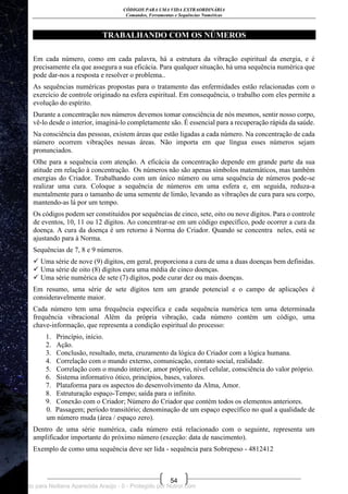CÓDIGOS PARA UMA VIDA EXTRAORDINÁRIA
Comandos, Ferramentas e Sequências Numéricas
54
TRABALHANDO COM OS NÚMEROS
Em cada número, como em cada palavra, há a estrutura da vibração espiritual da energia, e é
precisamente ela que assegura a sua eficácia. Para qualquer situação, há uma sequência numérica que
pode dar-nos a resposta e resolver o problema..
As sequências numéricas propostas para o tratamento das enfermidades estão relacionadas com o
exercício de controle originado na esfera espiritual. Em consequência, o trabalho com eles permite a
evolução do espírito.
Durante a concentração nos números devemos tomar consciência de nós mesmos, sentir nosso corpo,
vê-lo desde o interior, imaginá-lo completamente são. É essencial para a recuperação rápida da saúde.
Na consciência das pessoas, existem áreas que estão ligadas a cada número. Na concentração de cada
número ocorrem vibrações nessas áreas. Não importa em que língua esses números sejam
pronunciados.
Olhe para a sequência com atenção. A eficácia da concentração depende em grande parte da sua
atitude em relação à concentração. Os números não são apenas símbolos matemáticos, mas também
energias do Criador. Trabalhando com um único número ou uma sequência de números pode-se
realizar uma cura. Coloque a sequência de números em uma esfera e, em seguida, reduza-a
mentalmente para o tamanho de uma semente de limão, levando as vibrações de cura para seu corpo,
mantendo-as lá por um tempo.
Os códigos podem ser constituídos por sequências de cinco, sete, oito ou nove dígitos. Para o controle
de eventos, 10, 11 ou 12 dígitos. Ao concentrar-se em um código específico, pode ocorrer a cura da
doença. A cura da doença é um retorno à Norma do Criador. Quando se concentra neles, está se
ajustando para à Norma.
Sequências de 7, 8 e 9 números.
 Uma série de nove (9) dígitos, em geral, proporciona a cura de uma a duas doenças bem definidas.
 Uma série de oito (8) dígitos cura uma média de cinco doenças.
 Uma série numérica de sete (7) dígitos, pode curar dez ou mais doenças.
Em resumo, uma série de sete dígitos tem um grande potencial e o campo de aplicações é
consideravelmente maior.
Cada número tem uma frequência específica e cada sequência numérica tem uma determinada
frequência vibracional Além da própria vibração, cada número contém um código, uma
chave-informação, que representa a condição espiritual do processo:
1. Princípio, início.
2. Ação.
3. Conclusão, resultado, meta, cruzamento da lógica do Criador com a lógica humana.
4. Correlação com o mundo externo, comunicação, contato social, realidade.
5. Correlação com o mundo interior, amor próprio, nível celular, consciência do valor próprio.
6. Sistema informativo ótico, princípios, bases, valores.
7. Plataforma para os aspectos do desenvolvimento da Alma, Amor.
8. Estruturação espaço-Tempo; saída para o infinito.
9. Conexão com o Criador; Número do Criador que contém todos os elementos anteriores.
0. Passagem; período transitório; denominação de um espaço específico no qual a qualidade de
um número muda (área / espaço zero).
Dentro de uma série numérica, cada número está relacionado com o seguinte, representa um
amplificador importante do próximo número (exceção: data de nascimento).
Exemplo de como uma sequência deve ser lida - sequência para Sobrepeso - 4812412
Licenciado para Neiliana Aparecida Araújo - 0 - Protegido por Nutror.com
 
