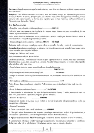 CÓDIGOS PARA UMA VIDA EXTRAORDINÁRIA
Comandos, Ferramentas e Sequências Numéricas
56
Pergunta: Quando usamos a sequência de números para diversas doenças, mediante o que temos de
nos concentrar?
Resposta: Você não se concentra na doença, mas na Norma, ou seja, na informação que leva ao
estado da Norma (Criação). Em princípio, essa Norma está dentro da sequência numérica, pois os
números são a Eternidade e a Norma. Isto significa que a Vida é Eterna, o Desenvolvimento é
Harmônico e a Salvação é Geral.
Uso das Sequências
- Trabalhar com o líquido cefalorraquidiano: ..................1489100
Utilizado para a recuperação da circulação do sangue, osso, sistema nervoso, remoção de dor de
cabeça, rejuvenescimento e obesidade.
Insira numa esfera de dois metros de cor violeta-roxo a palavra "Perfeição" durante 24 ou 48 horas. A
série numérica é colocada no perímetro da esfera.
- Tratamento para Osteocondrose vertebral...5481321 18548321
Primeira série: entrar no coração ou com a esfera no coração. Coração - ponto de reorganização.
Segunda série: dispor mentalmente os números em torno do pescoço, de uma clavícula para a outra,
como um colar, para que eles brilhem.
Coloque por 24 horas ou 2 meses
Periodicamente ativá-los: Ativar brilho.
Criar uma esfera de 2 centímetros e conduzi-la para a parte inferior da coluna, para meio centímetro
de distância do cóccix para aquecer toda a coluna. Perceber esta esfera como se fosse o sol e expandir
a luz e todo o calor para cima.
- Sequência de números para a normalização da situação financeira
............................................................................................ 71427321893
- Sequência para a Estabilidade nos negócios ........................ 212309909
Coloque os números dessa sequência em sua carteira, seu passaporte, em seu local de trabalho ou em
casa.
- Prevenção de acidentes ................................................................. 11179
Antes de sair, diga mentalmente esta série. Pode colar no carro e visualizar o local onde ele está
colado.
- Fonte de Desenvolvimento Eterno ................ 417584217888
A fonte de todas as informações, é o nível de Desenvolvimento Eterno. O brilho prateado da série vai
para você, que começa a pensar na pergunta que lhe interessa.
- Número da liberdade .................9189481
Imaginar um mundo livre, onde todos podem se mover livremente, não precisando de vistos ou
passaportes; a liberdade.
- Cura da Pneumonia
1. Curar a pneumonia com a série numérica...........4814489
2. Olhe para a foto da anatomia dos pulmões e a coloque na sua frente, na área de gerenciamento, a
fim de curar a pneumonia. Anexar um pensamento da cura da atual condição.
3. Aplicar a série numérica 4814489 na imagem visualizada de seus pulmões na área de controle.
4. Conectar com o feixe do Criador e começar a se concentrar nos números, saturando-os com fótons
de luz para selar e leve o brilho e as vibrações do número para os pulmões doentes.
Licenciado para Neiliana Aparecida Araújo - 0 - Protegido por Nutror.com
 