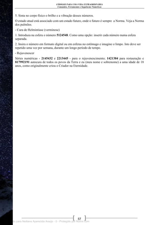 CÓDIGOS PARA UMA VIDA EXTRAORDINÁRIA
Comandos, Ferramentas e Sequências Numéricas
57
5. Sinta no corpo físico o brilho e a vibração desses números.
O estado atual está associado com um estado futuro, onde o futuro é sempre a Norma. Veja a Norma
dos pulmões.
- Cura de Helmintíase (verminose)
1. Introduza na esfera o número 5124548. Como uma opção: inserir cada número numa esfera
separada.
2. Insira o número em formato digital ou em esferas no estômago e imagine o limpo. Isto deve ser
repetido uma vez por semana, durante um longo período de tempo.
- Rejuvenescer
Séries numéricas - 2145432 e 2213445 - para o rejuvenescimento; 1421384 para restauração e
817992191 autocura de todos os povos da Terra e eu (meu nome e sobrenome) a uma idade de 18
anos, como originalmente criou o Criador na Eternidade.
Licenciado para Neiliana Aparecida Araújo - 0 - Protegido por Nutror.com
 