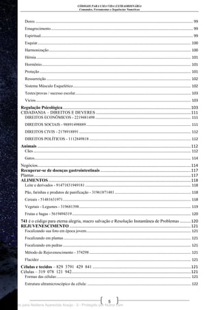 CÓDIGOS PARA UMA VIDA EXTRAORDINÁRIA
Comandos, Ferramentas e Sequências Numéricas
5
Dores ........................................................................................................................................................... 99
Emagrecimento............................................................................................................................................ 99
Espiritual...................................................................................................................................................... 99
Esquiar....................................................................................................................................................... 100
Harmonização............................................................................................................................................ 100
Hérnia ........................................................................................................................................................ 101
Hormônio................................................................................................................................................... 101
Proteção..................................................................................................................................................... 101
Ressurreição .............................................................................................................................................. 102
Sistema Músculo Esquelético.................................................................................................................... 102
Testes/provas / sucesso escolar.................................................................................................................. 103
Vícios......................................................................................................................................................... 103
Regulação Psicológica....................................................................................................................103
CIDADANIA – DIREITOS E DEVERES ......................................................................................111
DIREITOS ECONÔMICOS - 2219481498 .............................................................................................. 111
DIREITOS SOCIAIS - 98891498889....................................................................................................... 111
DIREITOS CIVIS - 2178918891 .............................................................................................................. 112
DIREITOS POLÍTICOS - 1112849818 .................................................................................................... 112
Animais ...........................................................................................................................................112
Cães ........................................................................................................................................................... 112
Gatos.......................................................................................................................................................... 114
Negócios...........................................................................................................................................114
Recuperar-se de doenças gastrointestinais ..................................................................................117
Plantas..............................................................................................................................................117
ALIMENTOS .................................................................................................................................118
Leite e derivados - 91471831949181 ........................................................................................................ 118
Pão, farinhas e produtos de panificação - 31961871481........................................................................... 118
Cereais - 51481631971.............................................................................................................................. 118
Vegetais - Legumes - 319681398.............................................................................................................. 119
Frutas e bagas - 5619494319..................................................................................................................... 120
741 é o código para eterna alegria, macro salvação e Resolução Instantânea de Problemas ..........120
REJUVENESCIMENTO ..............................................................................................................121
Focalizando sua foto em época jovem....................................................................................................... 121
Focalizando em plantas ............................................................................................................................. 121
Focalizando em pedras .............................................................................................................................. 121
Método de Rejuvenescimento - 374298 .................................................................................................... 121
Flacidez ..................................................................................................................................................... 121
Células e tecidos – 829 3791 429 841 .........................................................................................121
Células – 319 078 121 942............................................................................................................121
Formas das células:.................................................................................................................................... 121
Estrutura ultramicroscópico da célula: ...................................................................................................... 122
Licenciado para Neiliana Aparecida Araújo - 0 - Protegido por Nutror.com
 