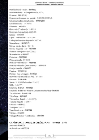 CÓDIGOS PARA UMA VIDA EXTRAORDINÁRIA
Comandos, Ferramentas e Sequências Numéricas
75
Dermatofitose - frieira - 5148532
Dermatomicose - Microsporum - 1858321.
Eczema – 548132151
Epizoonose (causada por sarna) – 5189123 / 8132548
Eritema exsudativo multiforme - 548142137
Eritema nodoso - 15184321
Eritrasma - 4821521
Gonorreia (Feminina) - 5148314
Gonorreia (Masculina) - 2225488
Ictiose - 9996789
Lepra - Hanseníase - 148543294
Linfogranulomatose inguinal - 1482348
Mastocitose - 148542171
Micose crosta - favo - 4851481
Micose fungoide - MF - 4814588
Molusco contagioso - 514321532
Neurodermite -1484857
Pioderma – 51432149
Pitiríase rosada - 5148315
Pitiríase vermelho liso - 4858415
Pitiríase versicolor (pano branco) - 18543214
Prurigo Nodular - 5189123
Psoríase - 999899181
Pênfigo- fogo selvagem - 8145321
Rubromicose (micose dos pés) - 4518481
Rosacea - 518914891
Sarna - 8132548 Seborréia - 1234512
Sífilis -1484999
Síndrome de Lyell - 4891521
Síndrome de Stevens-Johnson (eritema multiforme) -9814753
Toxicoderma - 514832184
Tricofitose - 4851482
Tuberculose da pele – 148543296
Tumores na pele - 1458914
Urticária - 1858432
Verrugas - 5148521
Vasculite da pele - 5142544
Vitiligo - 4812588
Verrugas Genitais - Condilomas - 1489543
CAPÍTULO 22. DOENÇAS CIRÚRGICAS - 18574321 - Geral
Abscesso -8148321
Actinomicose - 4832514
Licenciado para Neiliana Aparecida Araújo - 0 - Protegido por Nutror.com
 