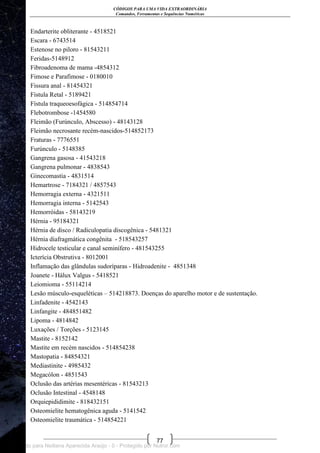 CÓDIGOS PARA UMA VIDA EXTRAORDINÁRIA
Comandos, Ferramentas e Sequências Numéricas
77
Endarterite obliterante - 4518521
Escara - 6743514
Estenose no piloro - 81543211
Feridas-5148912
Fibroadenoma de mama -4854312
Fimose e Parafimose - 0180010
Fissura anal - 81454321
Fístula Retal - 5189421
Fístula traqueoesofágica - 514854714
Flebotrombose -1454580
Fleimão (Furúnculo, Abscesso) - 48143128
Fleimão necrosante recém-nascidos-514852173
Fraturas - 7776551
Furúnculo - 5148385
Gangrena gasosa - 41543218
Gangrena pulmonar - 4838543
Ginecomastia - 4831514
Hemartrose - 7184321 / 4857543
Hemorragia externa - 4321511
Hemorragia interna - 5142543
Hemorróidas - 58143219
Hérnia - 95184321
Hérnia de disco / Radiculopatia discogênica - 5481321
Hérnia diafragmática congênita - 518543257
Hidrocele testicular e canal seminífero - 481543255
Icterícia Obstrutiva - 8012001
Inflamação das glândulas sudoríparas - Hidroadenite - 4851348
Joanete - Hálux Valgus - 5418521
Leiomioma - 55114214
Lesão músculo-esqueléticas – 514218873. Doenças do aparelho motor e de sustentação.
Linfadenite - 4542143
Linfangite - 484851482
Lipoma - 4814842
Luxações / Torções - 5123145
Mastite - 8152142
Mastite em recém nascidos - 514854238
Mastopatia - 84854321
Mediastinite - 4985432
Megacólon - 4851543
Oclusão das artérias mesentéricas - 81543213
Oclusão Intestinal - 4548148
Orquiepididimite - 818432151
Osteomielite hematogênica aguda - 5141542
Osteomielite traumática - 514854221
Licenciado para Neiliana Aparecida Araújo - 0 - Protegido por Nutror.com
 