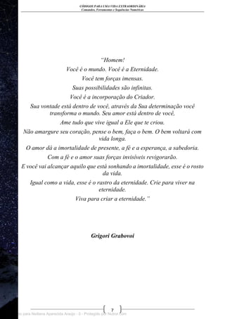 CÓDIGOS PARA UMA VIDA EXTRAORDINÁRIA
Comandos, Ferramentas e Sequências Numéricas
7
“Homem!
Você é o mundo. Você é a Eternidade.
Você tem forças imensas.
Suas possibilidades são infinitas.
Você é a incorporação do Criador.
Sua vontade está dentro de você, através da Sua determinação você
transforma o mundo. Seu amor está dentro de você,
Ame tudo que vive igual a Ele que te criou.
Não amargure seu coração, pense o bem, faça o bem. O bem voltará com
vida longa.
O amor dá a imortalidade de presente, a fé e a esperança, a sabedoria.
Com a fé e o amor suas forças invisíveis revigorarão.
E você vai alcançar aquilo que está sonhando a imortalidade, esse é o rosto
da vida.
Igual como a vida, esse é o rastro da eternidade. Crie para viver na
eternidade.
Viva para criar a eternidade.”
Grigori Grabovoi
Licenciado para Neiliana Aparecida Araújo - 0 - Protegido por Nutror.com
 