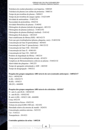 CÓDIGOS PARA UMA VIDA EXTRAORDINÁRIA
Comandos, Ferramentas e Sequências Numéricas
85
Tolerância do oxalato plasmático com heparina - 5488345
Tolerância do plasma com sulfato de protamina - 5488314
Tempo de pro-trombina do plasma - 5488415
Tempo de pro-trombina do sangue capilar - 514231499
Atividade de antitrombina - 514852191
Necessidade de protrombina - 8542314
Atividade fibrinolítica do plasma - 3148542
Fibrinogênio do plasma (método de pesagem) - 4851321
Fibrinogênio do plasma (calórico) - 514832192
Fibrinogênio do plasma (Rutherg's method) - 5145142
Fibrinogênio B do plasma - 14814325
Fator estabilizante de fibrina (XIII) - 485142175
Teste que gera tromboplastina (plasma, plaquetas, soro) - 514832194
Concentração de Fator II (protrombina) - 4854451
Concentração de Fator V (proacelerina) - 548132132
Concentração de Fator VIII - 54321483
Concentração de Fator X - 45481451
Concentração de Fator VII - 5485145
Produtos de degradação da fibrina - 1483214
Tempo parcial de tromboplastina ativada - 4518231
Complexos de fibrinomonômeros solúveis no plasma - 518432132
Adesividade das plaquetas - 5481253
Tempo de agregação estimulando o ADF - 1483545
Tempo de desagregação - 5483212
Pesquisa dos grupos sanguíneos ABO através de soro (contendo anticorpos) - 148542117
O(1) - 148542188
A (II) - 145432171
B (III) - 1454213
AB (IV) - 4444888
Pesquisa dos grupos sanguíneos ABO através de eritrócitos - 1834567
O - anti-A, anti-B (I) - 148542185
A - anti-B (II) - 145432182
B- anti-A (III) - 1454213 AB - 4444888
Urina 1852155
Características físicas - 85432181
Volume de urina/d (800-1500 ml) - 1821452
Densidade relativa da amostra de manhã - 1824351
Concentração osmótica máxima - 5432152
Cor - 5143212
Transparência - 3814321
Conteúdos químicos da urina - 1485218
Licenciado para Neiliana Aparecida Araújo - 0 - Protegido por Nutror.com
 