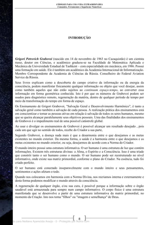 CÓDIGOS PARA UMA VIDA EXTRAORDINÁRIA
Comandos, Ferramentas e Sequências Numéricas
8
INTRODUÇÃO
Grigori Petrovich Grabovoi (nascido em 14 de novembro de 1963 no Cazaquistão) é um cientsta
russo, doutor em Ciências, e acadêmico graduou-se na Faculdade de Matemática Aplicada e
Mecânica da Universidade Estadual de Tashkent – com especialidade em mecânica, em 1986. Possui
uma formação em saúde. Ele é também um acadêmico da Academia Internacional de Informatização.
Membro Correspondente da Academia de Ciências da Rússia. Conselheiro do Federal Aviation
Service da Rússia.
Seus livros explicam como a descoberta do campo criativo da informação ou da energia da
consciência, podem manifestar fisicamente qualquer informação ou objeto que você desejar, assim
como também aqueles que não estão sujeitos ao continuum espaço-tempo, ao converter essa
informação em forma geométrica conhecida. Isto é por que os números de Grabovoi podem ser
usados para diagnóstico remoto, regeneração da matéria, dentro de qualquer período de tempo por
meio da transformação do tempo em forma de espaço.
Os Ensinamento de Grigori Grabovoi, "Salvação Geral e Desenvolvimento Harmônico", é tanto a
salvação geral como também a salvação de cada pessoa. A realização prática dos ensinamentos está
em conscientizar e tornar as pessoas ativas em relação à salvação de todos os seres humanos, mesmo
que se queira alcançar paralelamente seus objetivos pessoais. Uma das finalidades dos ensinamentos
de Grabovoi é o impedimento real de uma possível catástrofe global.
Ao usar e divulgar os ensinamentos de Grabovoi é possível alcançar um resultado desejado , pois
cada um que agir no sentido de todos, recebe do Criador a sua parte,
Segundo Grabovoi, a doença nada mais é que a desarmonia entre o que desejamos e as metas
existentes no mundo exterior. Da mesma forma, a saúde é a harmonia entre o que desejamos e as
metas existentes no mundo exterior, ou seja, desejarmos de acordo com a Norma do Criador.
O mundo inteiro possui uma estrutura informativa. O ser humano é uma estrutura de luz que contém
informações. Existem três estruturas divinas: a Alma, o Espírito e a Consciência. Isso é uma tríade
que constrói tanto o ser humano como o mundo. O ser humano pode ser reestruturado no nível
informativo, onde existe sua matriz primordial, conforme o plano do Criador. Na essência, tudo foi
criado perfeito.
O ser humano está conectado inseparavelmente com o mundo inteiro e seus pensamentos,
sentimentos e ações afetam o todo.
Quando nos colocamos em harmonia com a Norma Divina, nos recriamos interna e externamente e
desta forma podemos modificar o mundo através da consciência.
A regeneração de qualquer órgão, e/ou sua cura, é possível porque a informação sobre o órgão
saudável está armazenada para sempre num campo informativo. O corpo físico é uma estrutura
manifestada que se desenvolve a partir de uma estrutura informativa da matriz primordial, no
momento da Criação. Isto nos torna "filhos" ou "imagem e semelhança" de Deus.
Licenciado para Neiliana Aparecida Araújo - 0 - Protegido por Nutror.com
 
