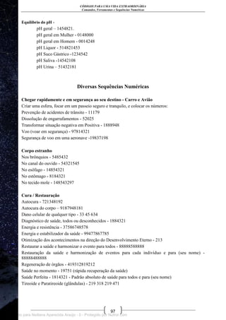 CÓDIGOS PARA UMA VIDA EXTRAORDINÁRIA
Comandos, Ferramentas e Sequências Numéricas
97
Equilíbrio do pH -
pH geral – 1454821.
pH geral em Mulher - 0148000
pH geral em Homem - 0014248
pH Liquor - 514821453
pH Suco Gástrico -1234542
pH Saliva -14542108
pH Urina – 51432181
Diversas Sequências Numéricas
Chegar rapidamente e em segurança ao seu destino - Carro e Avião
Criar uma esfera, focar em um passeio seguro e tranquilo, e colocar os números:
Prevenção de acidentes de trânsito - 11179
Dissolução de engarrafamentos - 52025
Transformar situação negativa em Positiva - 1888948
Voo (voar em segurança) - 97814321
Segurança de voo em uma aeronave -19837198
Corpo estranho
Nos brônquios - 5485432
No canal do ouvido - 54321545
No esôfago - 14854321
No estômago - 8184321
No tecido mole - 148543297
Cura / Restauração
Autocura - 721348192
Autocura do corpo – 9187948181
Dano celular de qualquer tipo - 33 45 634
Diagnóstico de saúde, todos ou desconhecidos - 1884321
Energia e resistência - 37586748578
Energia e estabilizador da saúde - 99477867785
Otimização dos acontecimentos na direção do Desenvolvimento Eterno - 213
Restaurar a saúde e harmonizar o evento para todos - 88888588888
Restauração da saúde e harmonização de eventos para cada indivíduo e para (seu nome) -
88888488888
Regeneração de órgãos - 419312819212
Saúde no momento - 19751 (rápida recuperação da saúde)
Saúde Perfeita - 1814321 - Padrão absoluto de saúde para todos e para (seu nome)
Tireoide e Paratireoide (glândulas) - 219 318 219 471
Licenciado para Neiliana Aparecida Araújo - 0 - Protegido por Nutror.com
 