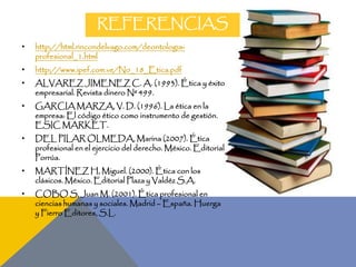 REFERENCIAS
• http://html.rincondelvago.com/deontologia-
profesional_1.html
• http://www.ipef.com.ve/No_18_Etica.pdf
• ALVAREZ JIMENEZ C. A. (1993). Ética y éxito
empresarial. Revista dinero Nº 499.
• GARCIA MARZA, V. D. (1996). La ética en la
empresa: El código ético como instrumento de gestión.
ESIC MARKET.
• DEL PILAR OLMEDA, Marina (2007). Ética
profesional en el ejercicio del derecho. México. Editorial
Porrúa.
• MARTÍNEZ H, Miguel. (2000). Ética con los
clásicos. México. Editorial Plaza y Valdéz S.A.
• COBO S, Juan M. (2001). Ética profesional en
ciencias humanas y sociales. Madrid – España. Huerga
y Fierro Editores, S.L.
 
