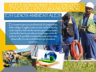 REFLEXIÓN SOBRE EL CÓDIGO DE
ÉTICA DE LA FUTURA PROFESIÓN
ESTUDIOS AMBIENTALES
En nuestro ejercicio profesional, el compromiso
debe obligar a vigilar cada acción, cada actitud y
cada objetivo laboral de manera que éstos estén
orientados hacia una clara e inequívoca meta de
reducir en lo posible nuestro impacto sobre ese
desarrollo al cual contribuimos con nuestras
acciones.
 