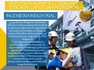 INGENIERIA INDUSTRIAL
La profesión de Ingeniero Industrial
influye en muchos aspectos de la vida de
las personas, tales como la seguridad, la
economía y el bienestar, su trabajo se
orienta al beneficio de la sociedad, por
lo tanto posee una carga moral y ética
obligatoria.
Como Ingenieros Industriales es
nuestra obligación que las pautas de
responsabilidad ambiental, la salud, la
seguridad de las personas, nuestra
integridad y la de nuestros clientes sean
nuestra prioridad. Debemos promover y
mantener la equidad social, la
prosperidad económica para todos y la
integridad ambiental.
REFLEXIÓN SOBRE EL CÓDIGO DE
ÉTICA DE LA FUTURA PROFESIÓN
 